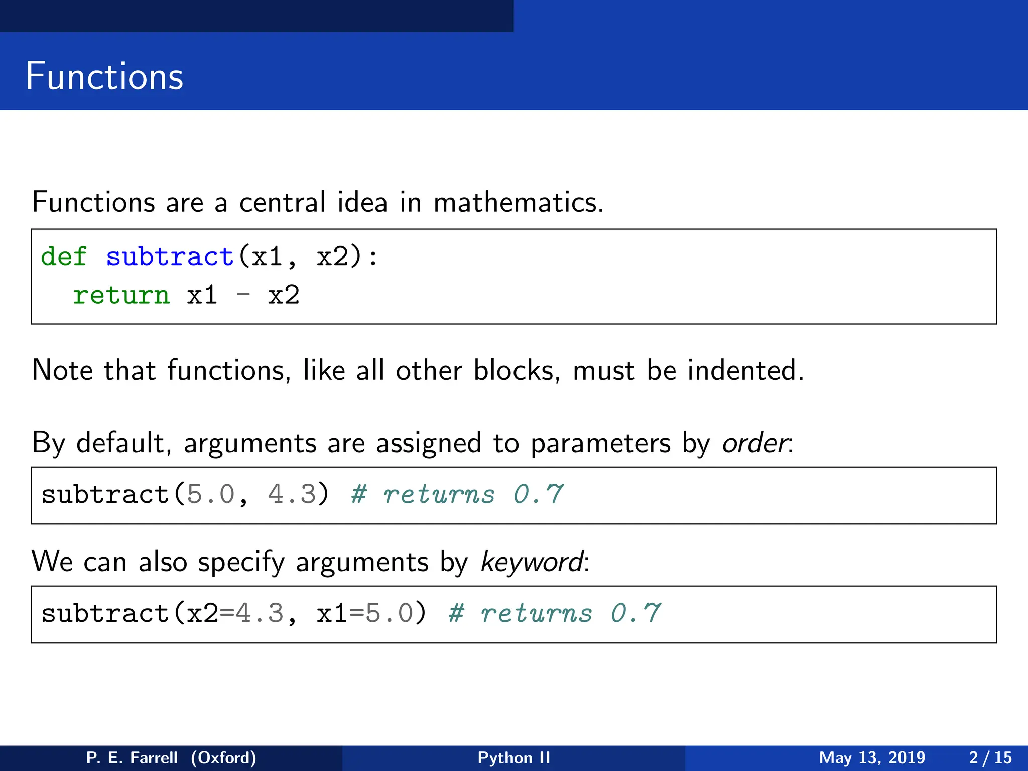 Functions
Functions are a central idea in mathematics.
def subtract(x1, x2):
return x1 - x2
Note that functions, like all other blocks, must be indented.
By default, arguments are assigned to parameters by order:
subtract(5.0, 4.3) # returns 0.7
We can also specify arguments by keyword:
subtract(x2=4.3, x1=5.0) # returns 0.7
P. E. Farrell (Oxford) Python II May 13, 2019 2 / 15
 