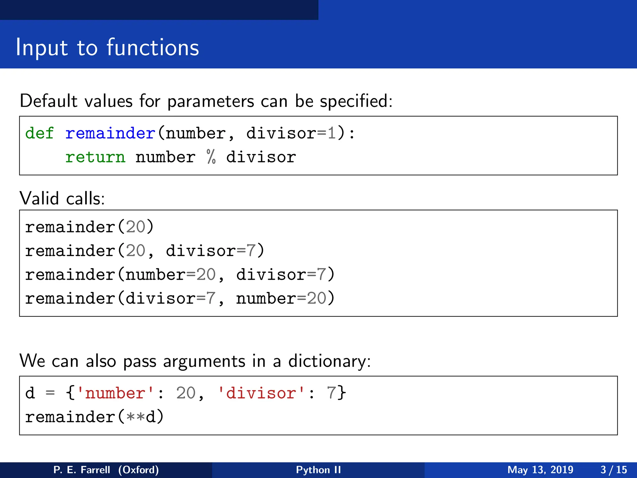 Input to functions
Default values for parameters can be specified:
def remainder(number, divisor=1):
return number % divisor
Valid calls:
remainder(20)
remainder(20, divisor=7)
remainder(number=20, divisor=7)
remainder(divisor=7, number=20)
We can also pass arguments in a dictionary:
d = {'number': 20, 'divisor': 7}
remainder(**d)
P. E. Farrell (Oxford) Python II May 13, 2019 3 / 15
 