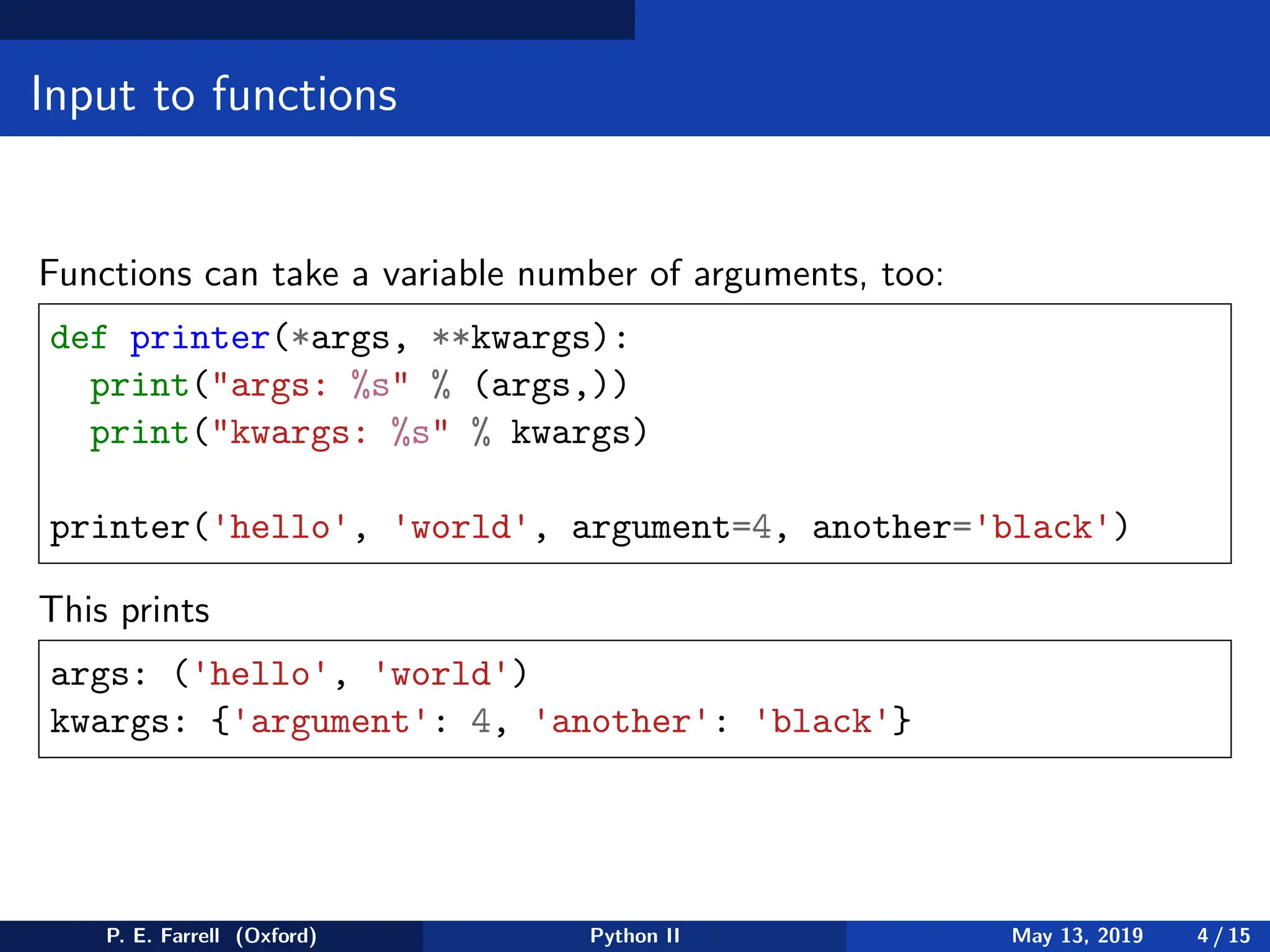 Input to functions
Functions can take a variable number of arguments, too:
def printer(*args, **kwargs):
print(args: %s % (args,))
print(kwargs: %s % kwargs)
printer('hello', 'world', argument=4, another='black')
This prints
args: ('hello', 'world')
kwargs: {'argument': 4, 'another': 'black'}
P. E. Farrell (Oxford) Python II May 13, 2019 4 / 15
 