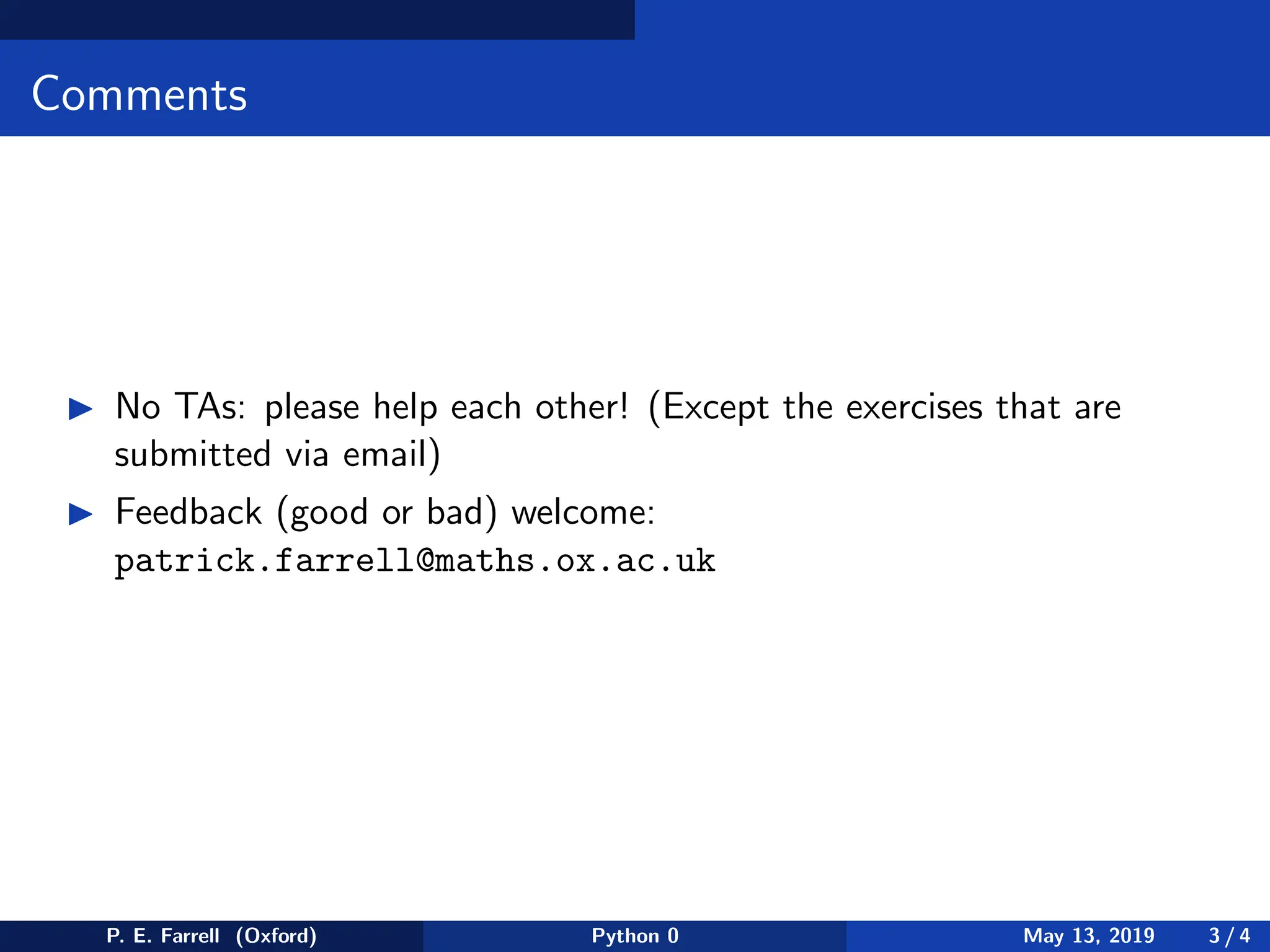 Comments
◮ No TAs: please help each other! (Except the exercises that are
submitted via email)
◮ Feedback (good or bad) welcome:
patrick.farrell@maths.ox.ac.uk
P. E. Farrell (Oxford) Python 0 May 13, 2019 3 / 4
 
