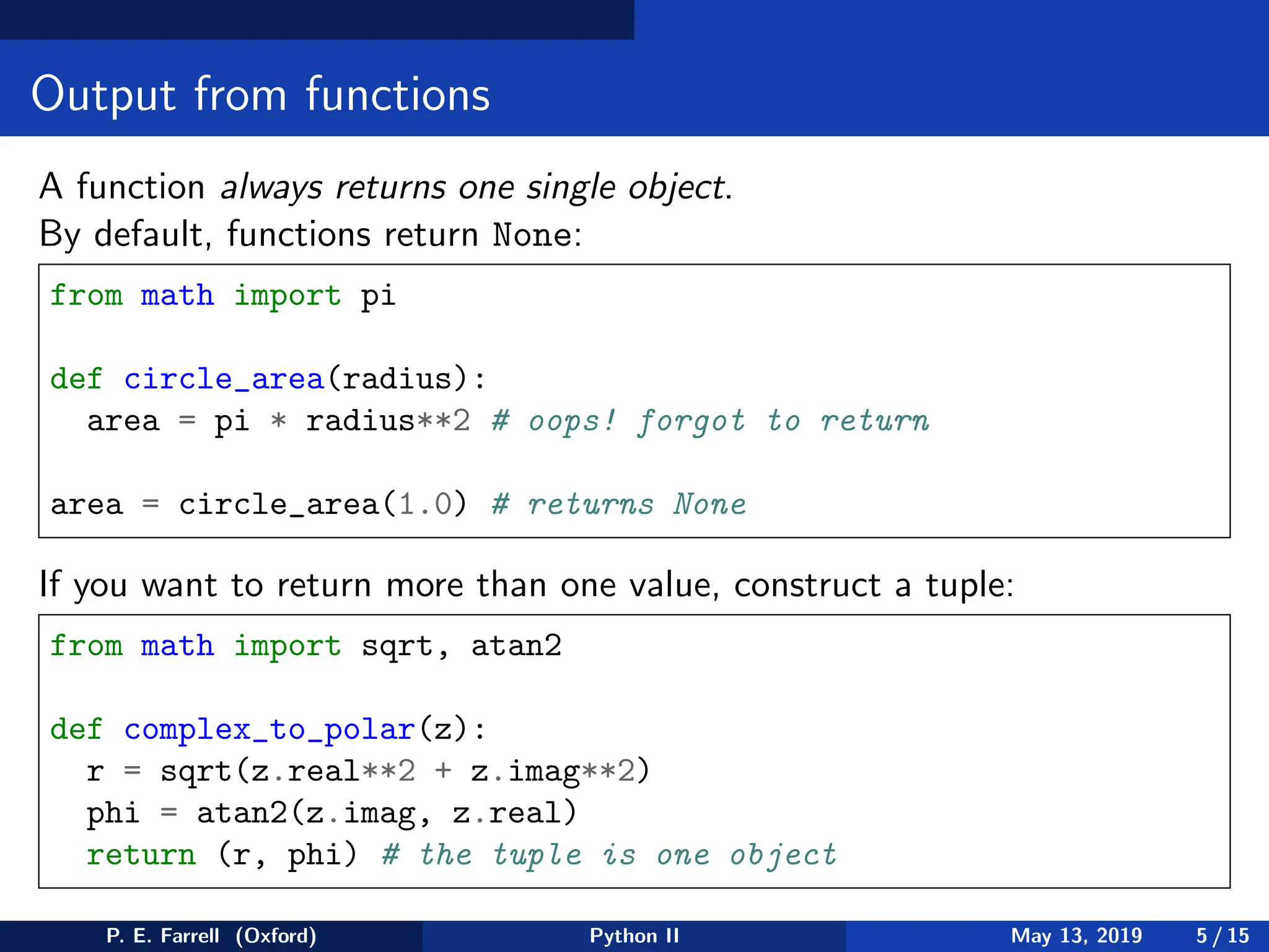 Output from functions
A function always returns one single object.
By default, functions return None:
from math import pi
def circle_area(radius):
area = pi * radius**2 # oops! forgot to return
area = circle_area(1.0) # returns None
If you want to return more than one value, construct a tuple:
from math import sqrt, atan2
def complex_to_polar(z):
r = sqrt(z.real**2 + z.imag**2)
phi = atan2(z.imag, z.real)
return (r, phi) # the tuple is one object
P. E. Farrell (Oxford) Python II May 13, 2019 5 / 15
 