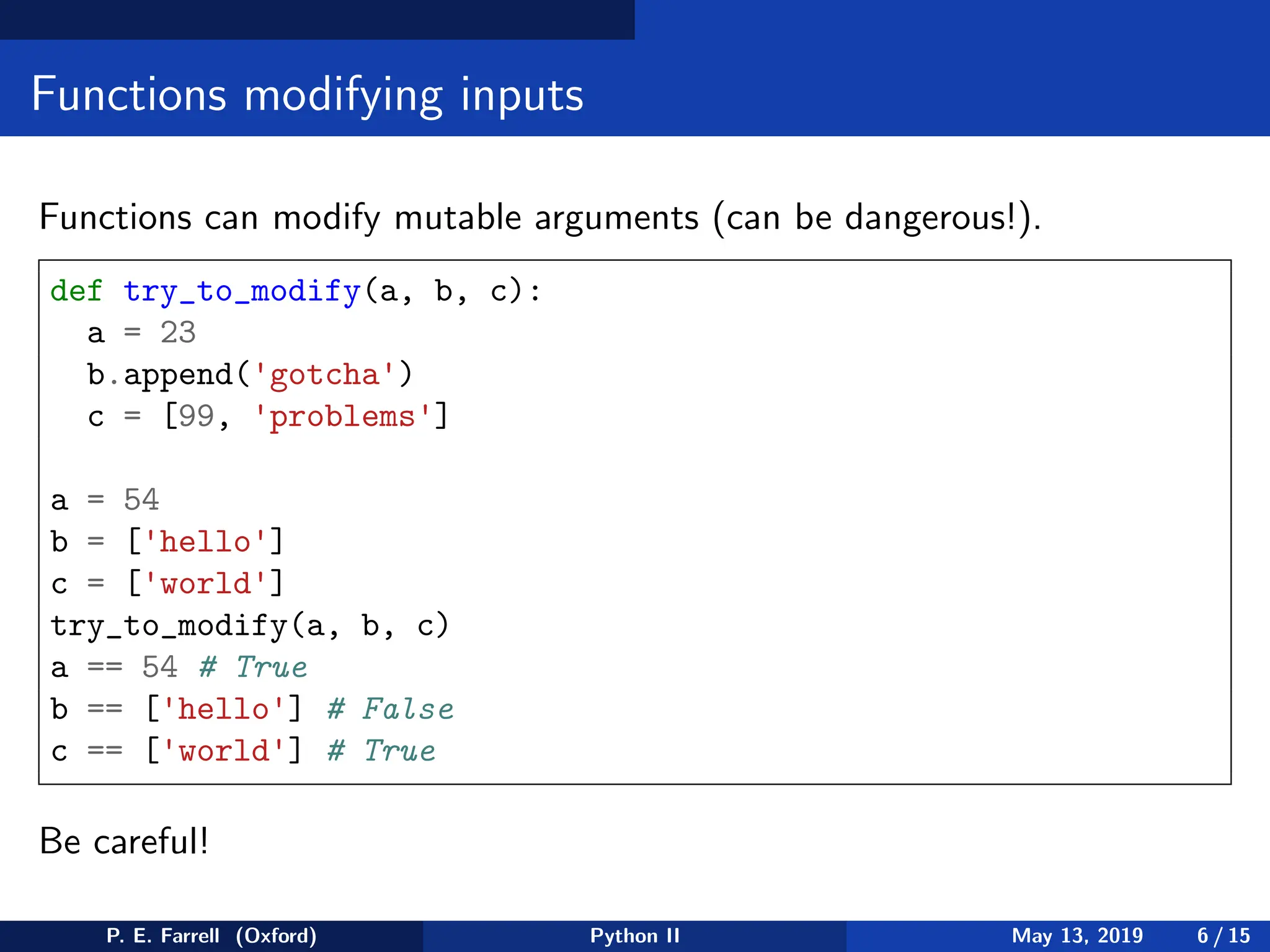 Functions modifying inputs
Functions can modify mutable arguments (can be dangerous!).
def try_to_modify(a, b, c):
a = 23
b.append('gotcha')
c = [99, 'problems']
a = 54
b = ['hello']
c = ['world']
try_to_modify(a, b, c)
a == 54 # True
b == ['hello'] # False
c == ['world'] # True
Be careful!
P. E. Farrell (Oxford) Python II May 13, 2019 6 / 15
 