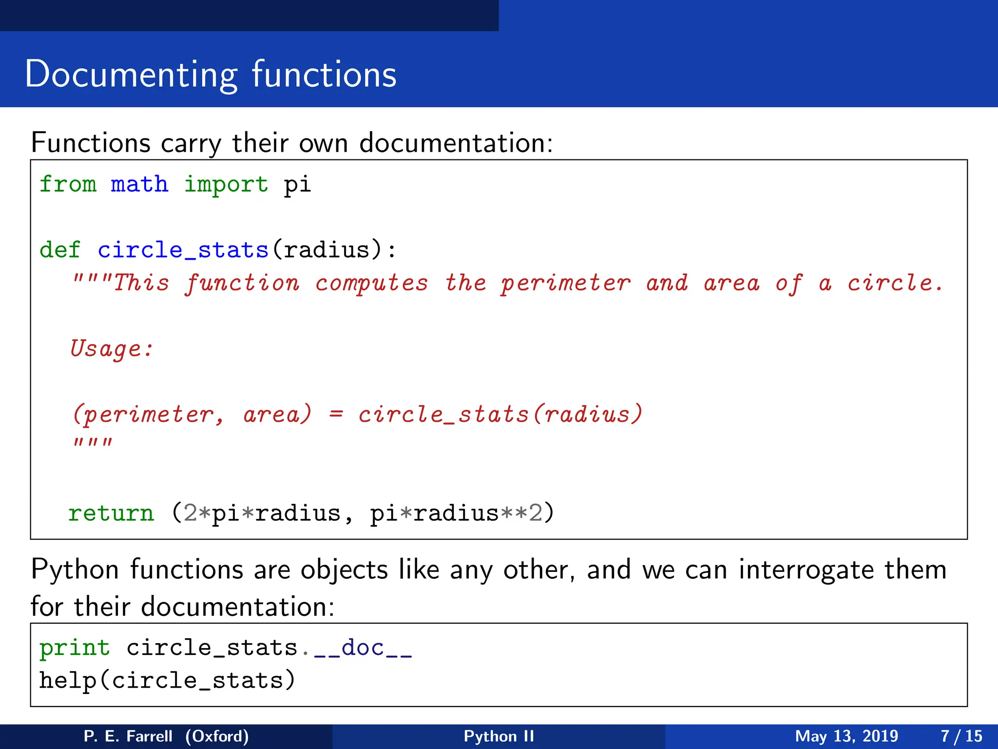 Documenting functions
Functions carry their own documentation:
from math import pi
def circle_stats(radius):
This function computes the perimeter and area of a circle.
Usage:
(perimeter, area) = circle_stats(radius)

return (2*pi*radius, pi*radius**2)
Python functions are objects like any other, and we can interrogate them
for their documentation:
print circle_stats.__doc__
help(circle_stats)
P. E. Farrell (Oxford) Python II May 13, 2019 7 / 15
 