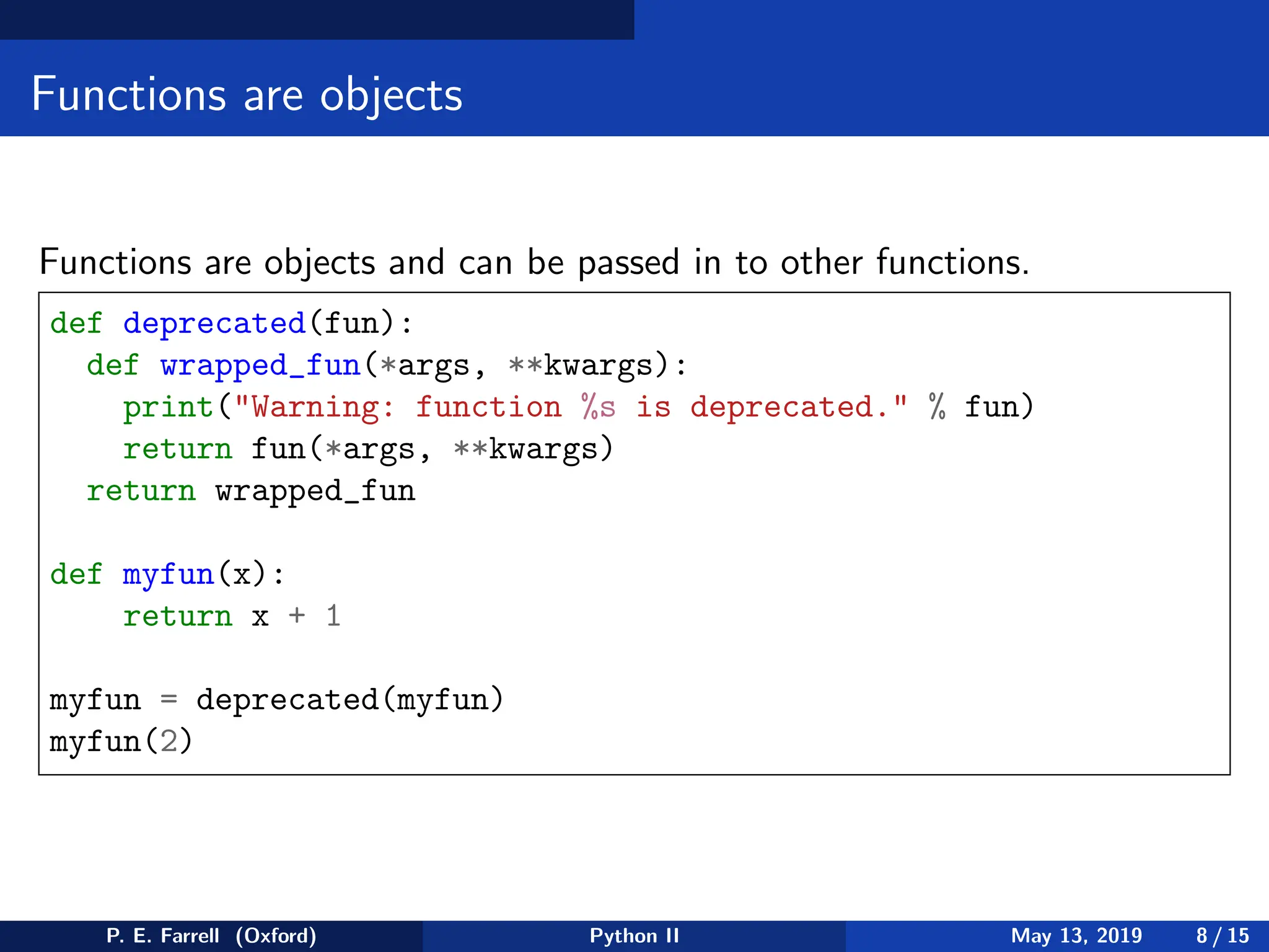 Functions are objects
Functions are objects and can be passed in to other functions.
def deprecated(fun):
def wrapped_fun(*args, **kwargs):
print(Warning: function %s is deprecated. % fun)
return fun(*args, **kwargs)
return wrapped_fun
def myfun(x):
return x + 1
myfun = deprecated(myfun)
myfun(2)
P. E. Farrell (Oxford) Python II May 13, 2019 8 / 15
 