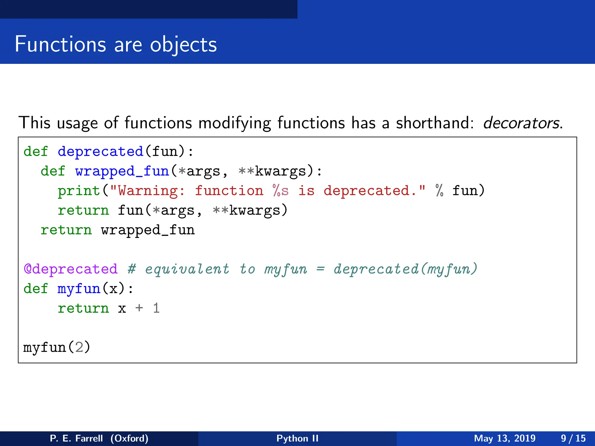 Functions are objects
This usage of functions modifying functions has a shorthand: decorators.
def deprecated(fun):
def wrapped_fun(*args, **kwargs):
print(Warning: function %s is deprecated. % fun)
return fun(*args, **kwargs)
return wrapped_fun
@deprecated # equivalent to myfun = deprecated(myfun)
def myfun(x):
return x + 1
myfun(2)
P. E. Farrell (Oxford) Python II May 13, 2019 9 / 15
 