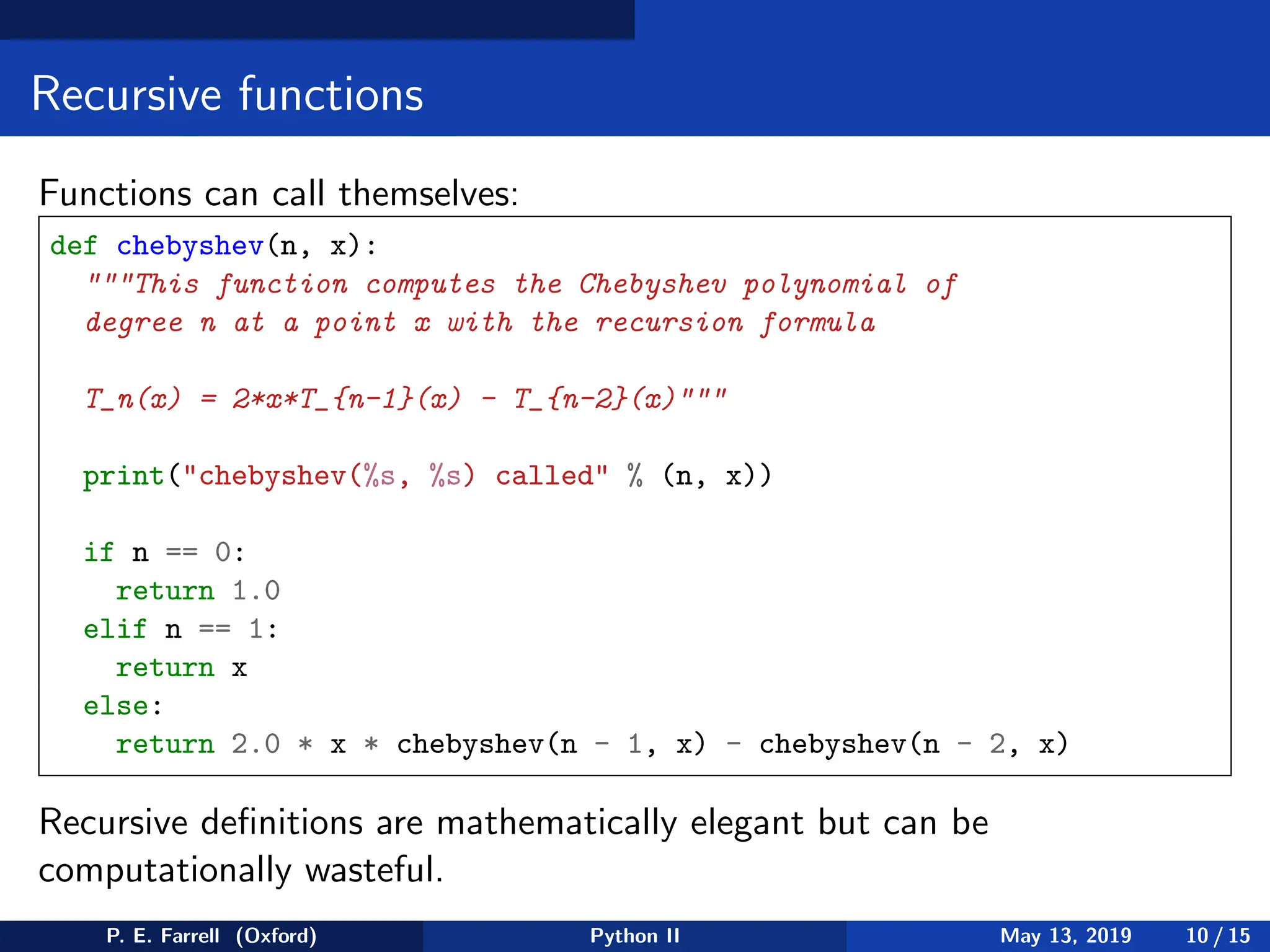 Recursive functions
Functions can call themselves:
def chebyshev(n, x):
This function computes the Chebyshev polynomial of
degree n at a point x with the recursion formula
T_n(x) = 2*x*T_{n-1}(x) - T_{n-2}(x)
print(chebyshev(%s, %s) called % (n, x))
if n == 0:
return 1.0
elif n == 1:
return x
else:
return 2.0 * x * chebyshev(n - 1, x) - chebyshev(n - 2, x)
Recursive definitions are mathematically elegant but can be
computationally wasteful.
P. E. Farrell (Oxford) Python II May 13, 2019 10 / 15
 