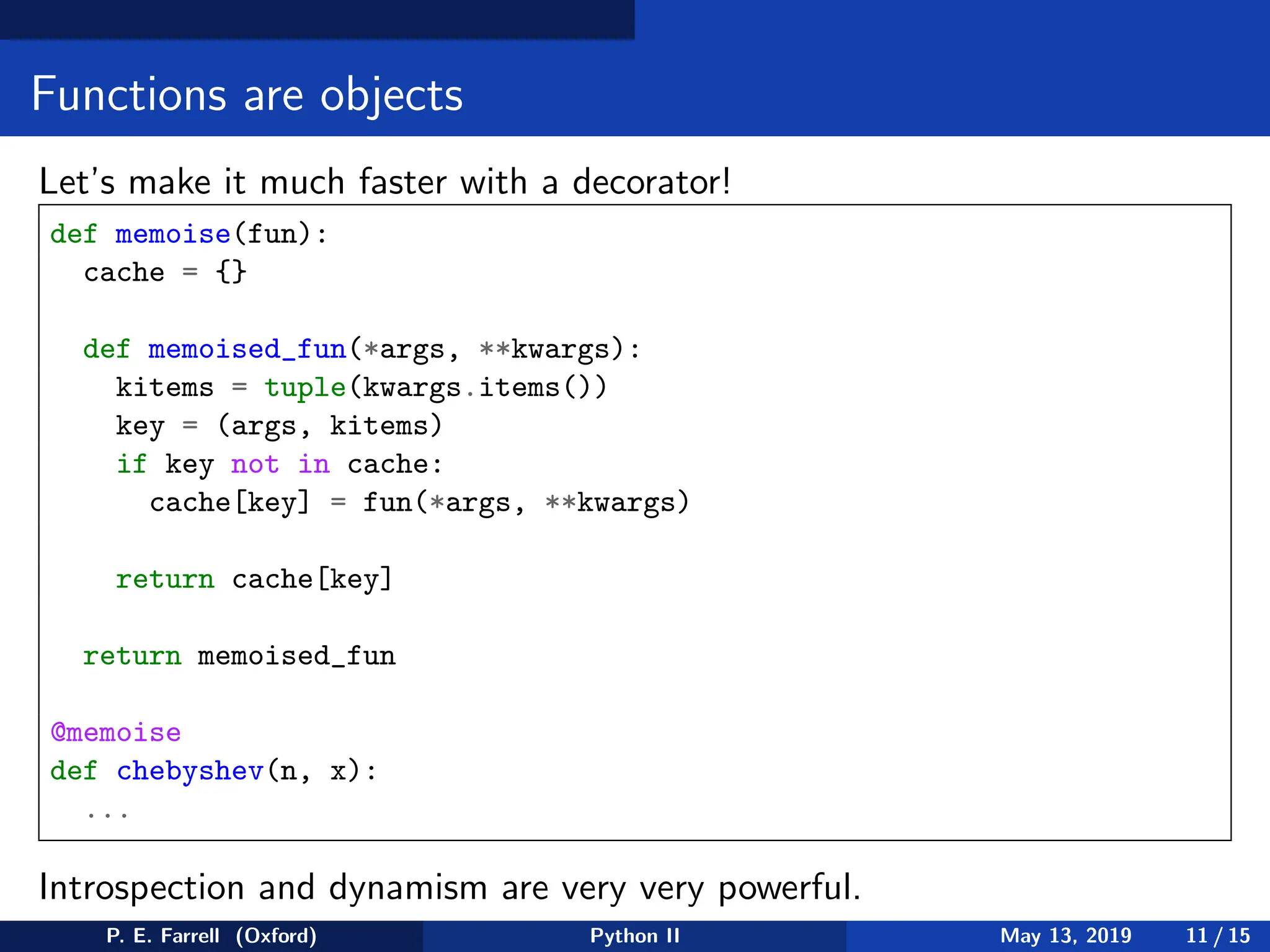 Functions are objects
Let’s make it much faster with a decorator!
def memoise(fun):
cache = {}
def memoised_fun(*args, **kwargs):
kitems = tuple(kwargs.items())
key = (args, kitems)
if key not in cache:
cache[key] = fun(*args, **kwargs)
return cache[key]
return memoised_fun
@memoise
def chebyshev(n, x):
...
Introspection and dynamism are very very powerful.
P. E. Farrell (Oxford) Python II May 13, 2019 11 / 15
 