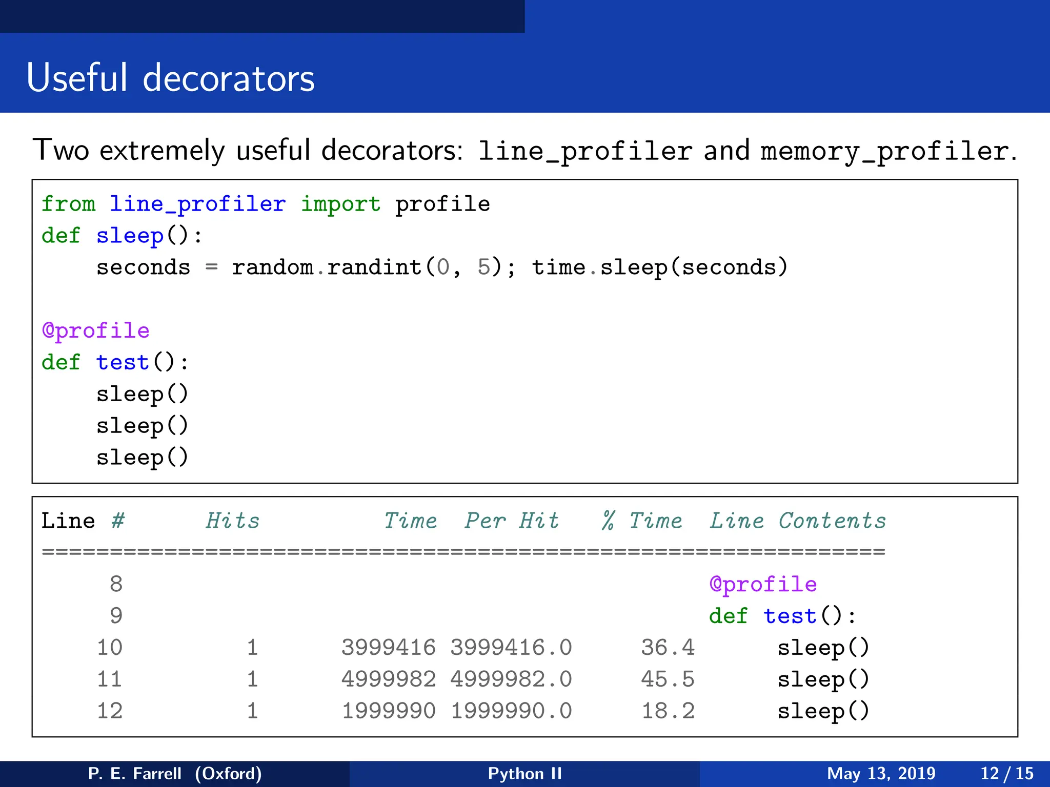 Useful decorators
Two extremely useful decorators: line_profiler and memory_profiler.
from line_profiler import profile
def sleep():
seconds = random.randint(0, 5); time.sleep(seconds)
@profile
def test():
sleep()
sleep()
sleep()
Line # Hits Time Per Hit % Time Line Contents
==============================================================
8 @profile
9 def test():
10 1 3999416 3999416.0 36.4 sleep()
11 1 4999982 4999982.0 45.5 sleep()
12 1 1999990 1999990.0 18.2 sleep()
P. E. Farrell (Oxford) Python II May 13, 2019 12 / 15
 