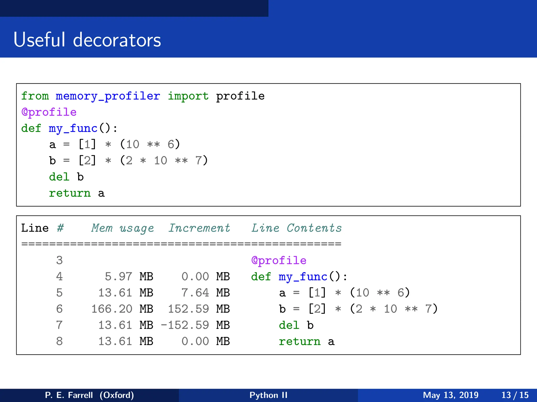 Useful decorators
from memory_profiler import profile
@profile
def my_func():
a = [1] * (10 ** 6)
b = [2] * (2 * 10 ** 7)
del b
return a
Line # Mem usage Increment Line Contents
==============================================
3 @profile
4 5.97 MB 0.00 MB def my_func():
5 13.61 MB 7.64 MB a = [1] * (10 ** 6)
6 166.20 MB 152.59 MB b = [2] * (2 * 10 ** 7)
7 13.61 MB -152.59 MB del b
8 13.61 MB 0.00 MB return a
P. E. Farrell (Oxford) Python II May 13, 2019 13 / 15
 