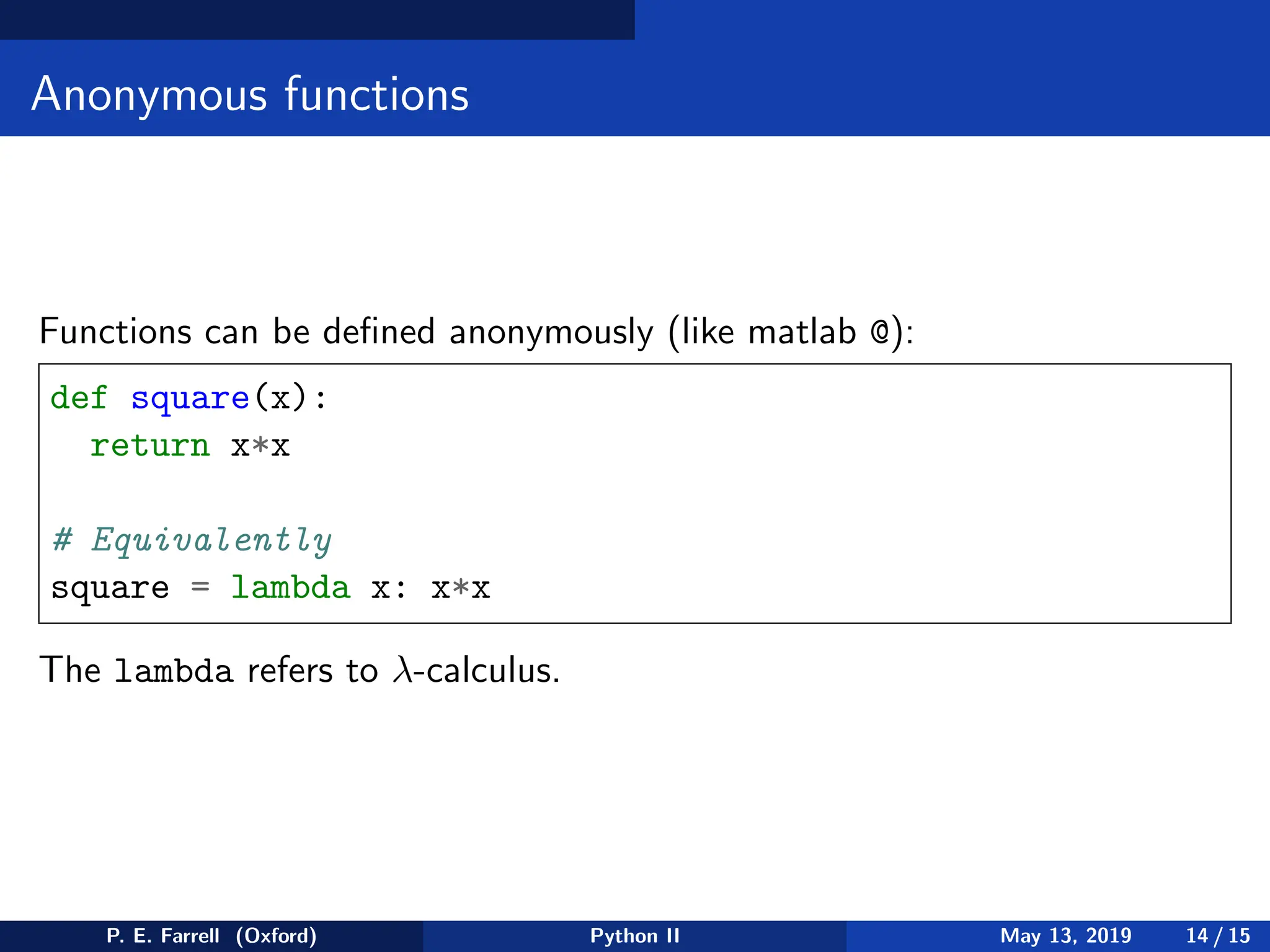 Anonymous functions
Functions can be defined anonymously (like matlab @):
def square(x):
return x*x
# Equivalently
square = lambda x: x*x
The lambda refers to λ-calculus.
P. E. Farrell (Oxford) Python II May 13, 2019 14 / 15
 