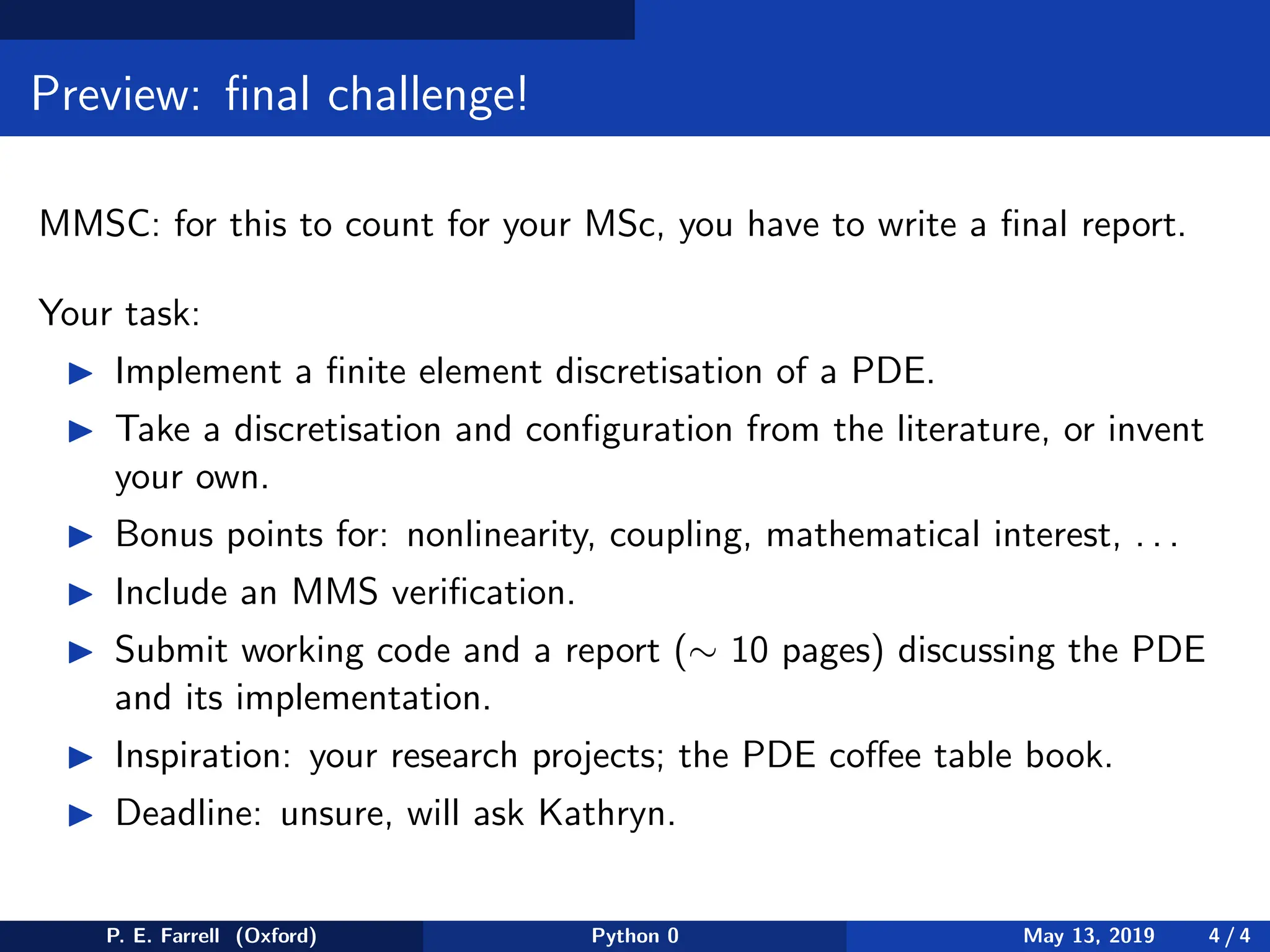 Preview: final challenge!
MMSC: for this to count for your MSc, you have to write a final report.
Your task:
◮ Implement a finite element discretisation of a PDE.
◮ Take a discretisation and configuration from the literature, or invent
your own.
◮ Bonus points for: nonlinearity, coupling, mathematical interest, . . .
◮ Include an MMS verification.
◮ Submit working code and a report (∼ 10 pages) discussing the PDE
and its implementation.
◮ Inspiration: your research projects; the PDE coffee table book.
◮ Deadline: unsure, will ask Kathryn.
P. E. Farrell (Oxford) Python 0 May 13, 2019 4 / 4
 