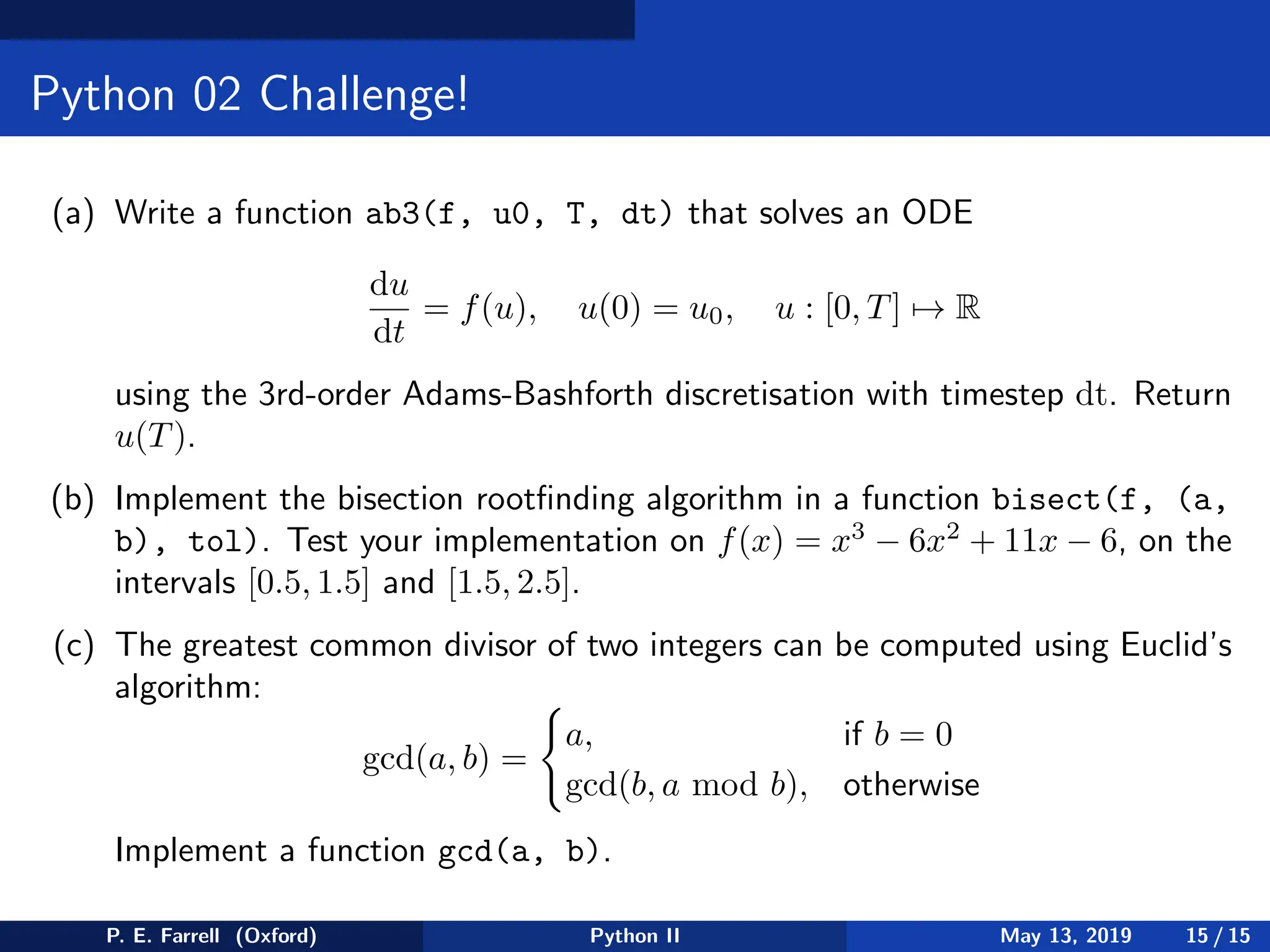 Python 02 Challenge!
(a) Write a function ab3(f, u0, T, dt) that solves an ODE
du
dt
= f(u), u(0) = u0, u : [0, T] 7→ R
using the 3rd-order Adams-Bashforth discretisation with timestep dt. Return
u(T).
(b) Implement the bisection rootfinding algorithm in a function bisect(f, (a,
b), tol). Test your implementation on f(x) = x3
− 6x2
+ 11x − 6, on the
intervals [0.5, 1.5] and [1.5, 2.5].
(c) The greatest common divisor of two integers can be computed using Euclid’s
algorithm:
gcd(a, b) =
(
a, if b = 0
gcd(b, a mod b), otherwise
Implement a function gcd(a, b).
P. E. Farrell (Oxford) Python II May 13, 2019 15 / 15
 