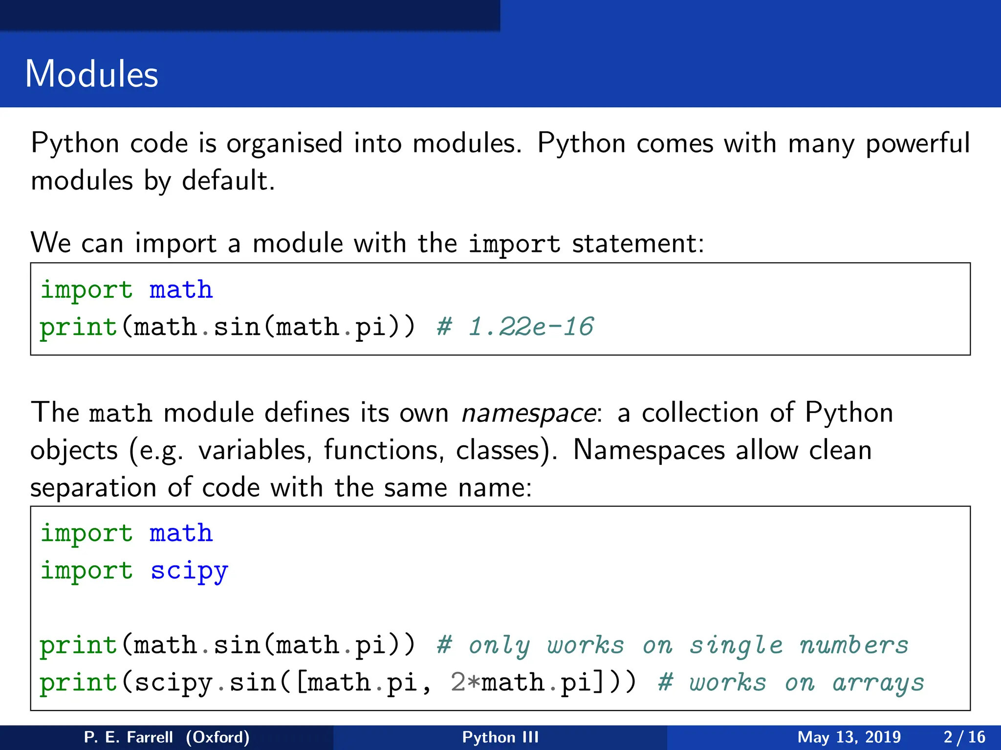 Modules
Python code is organised into modules. Python comes with many powerful
modules by default.
We can import a module with the import statement:
import math
print(math.sin(math.pi)) # 1.22e-16
The math module defines its own namespace: a collection of Python
objects (e.g. variables, functions, classes). Namespaces allow clean
separation of code with the same name:
import math
import scipy
print(math.sin(math.pi)) # only works on single numbers
print(scipy.sin([math.pi, 2*math.pi])) # works on arrays
P. E. Farrell (Oxford) Python III May 13, 2019 2 / 16
 