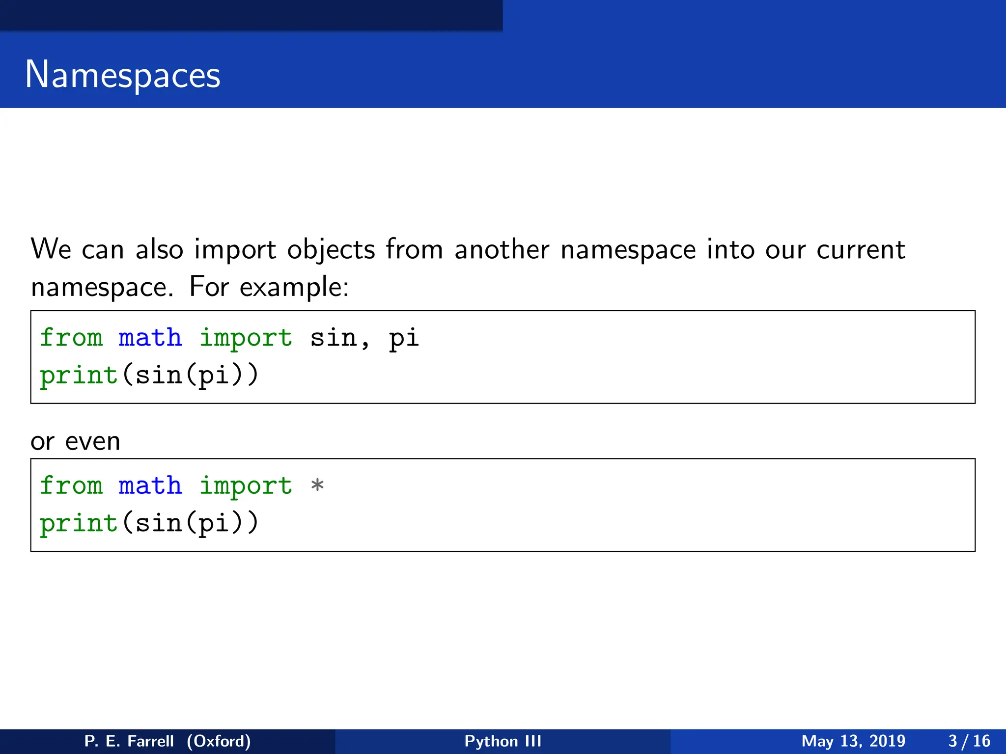 Namespaces
We can also import objects from another namespace into our current
namespace. For example:
from math import sin, pi
print(sin(pi))
or even
from math import *
print(sin(pi))
P. E. Farrell (Oxford) Python III May 13, 2019 3 / 16
 