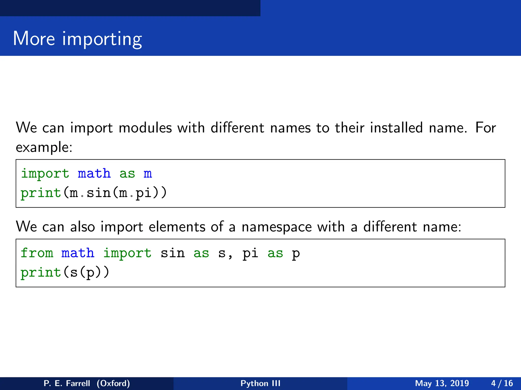 More importing
We can import modules with different names to their installed name. For
example:
import math as m
print(m.sin(m.pi))
We can also import elements of a namespace with a different name:
from math import sin as s, pi as p
print(s(p))
P. E. Farrell (Oxford) Python III May 13, 2019 4 / 16
 