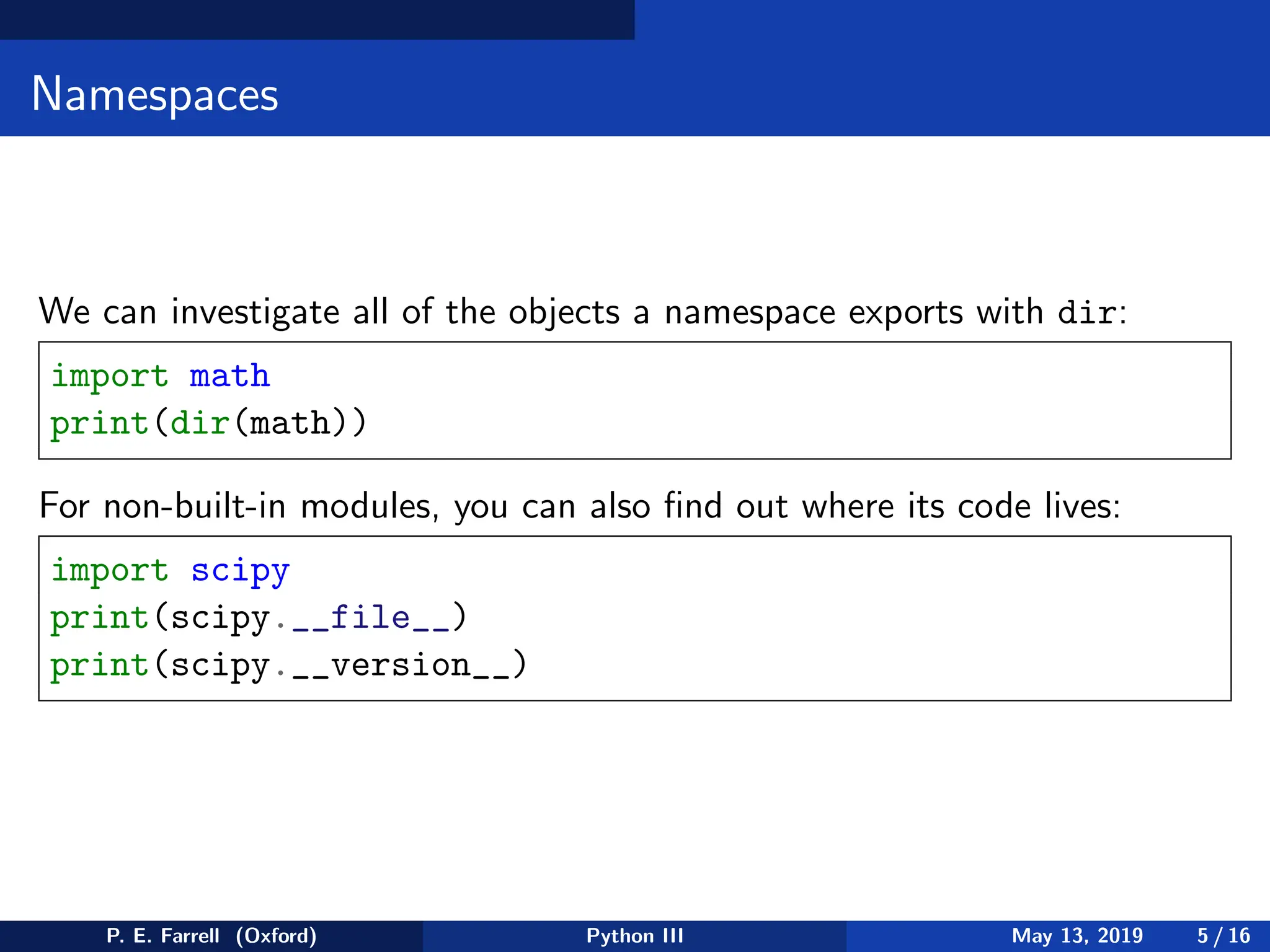 Namespaces
We can investigate all of the objects a namespace exports with dir:
import math
print(dir(math))
For non-built-in modules, you can also find out where its code lives:
import scipy
print(scipy.__file__)
print(scipy.__version__)
P. E. Farrell (Oxford) Python III May 13, 2019 5 / 16
 