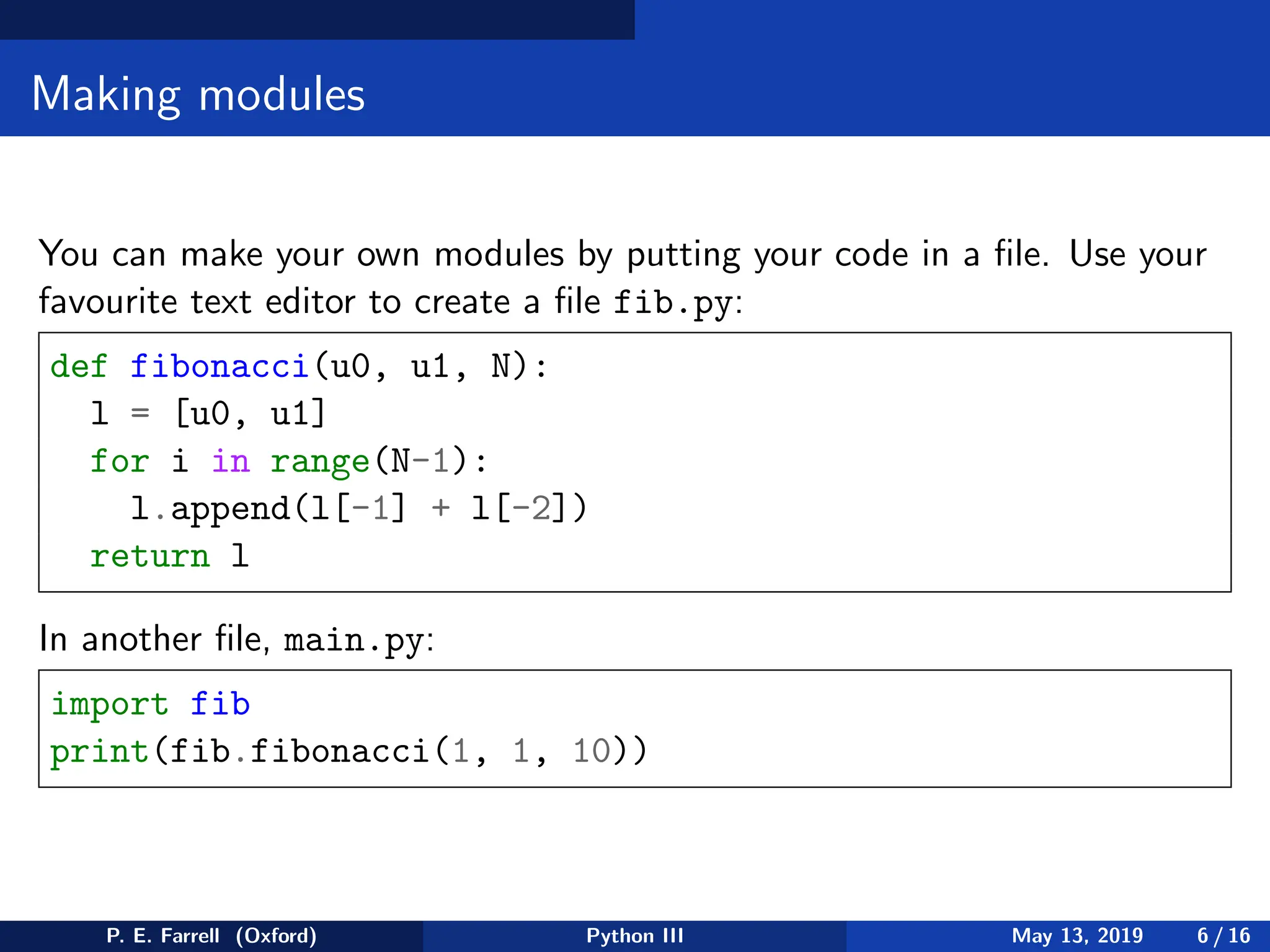 Making modules
You can make your own modules by putting your code in a file. Use your
favourite text editor to create a file fib.py:
def fibonacci(u0, u1, N):
l = [u0, u1]
for i in range(N-1):
l.append(l[-1] + l[-2])
return l
In another file, main.py:
import fib
print(fib.fibonacci(1, 1, 10))
P. E. Farrell (Oxford) Python III May 13, 2019 6 / 16
 