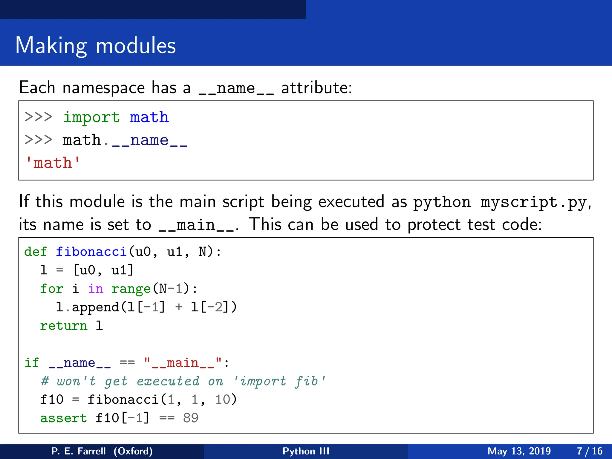 Making modules
Each namespace has a __name__ attribute:
 import math
 math.__name__
'math'
If this module is the main script being executed as python myscript.py,
its name is set to __main__. This can be used to protect test code:
def fibonacci(u0, u1, N):
l = [u0, u1]
for i in range(N-1):
l.append(l[-1] + l[-2])
return l
if __name__ == __main__:
# won't get executed on 'import fib'
f10 = fibonacci(1, 1, 10)
assert f10[-1] == 89
P. E. Farrell (Oxford) Python III May 13, 2019 7 / 16
 