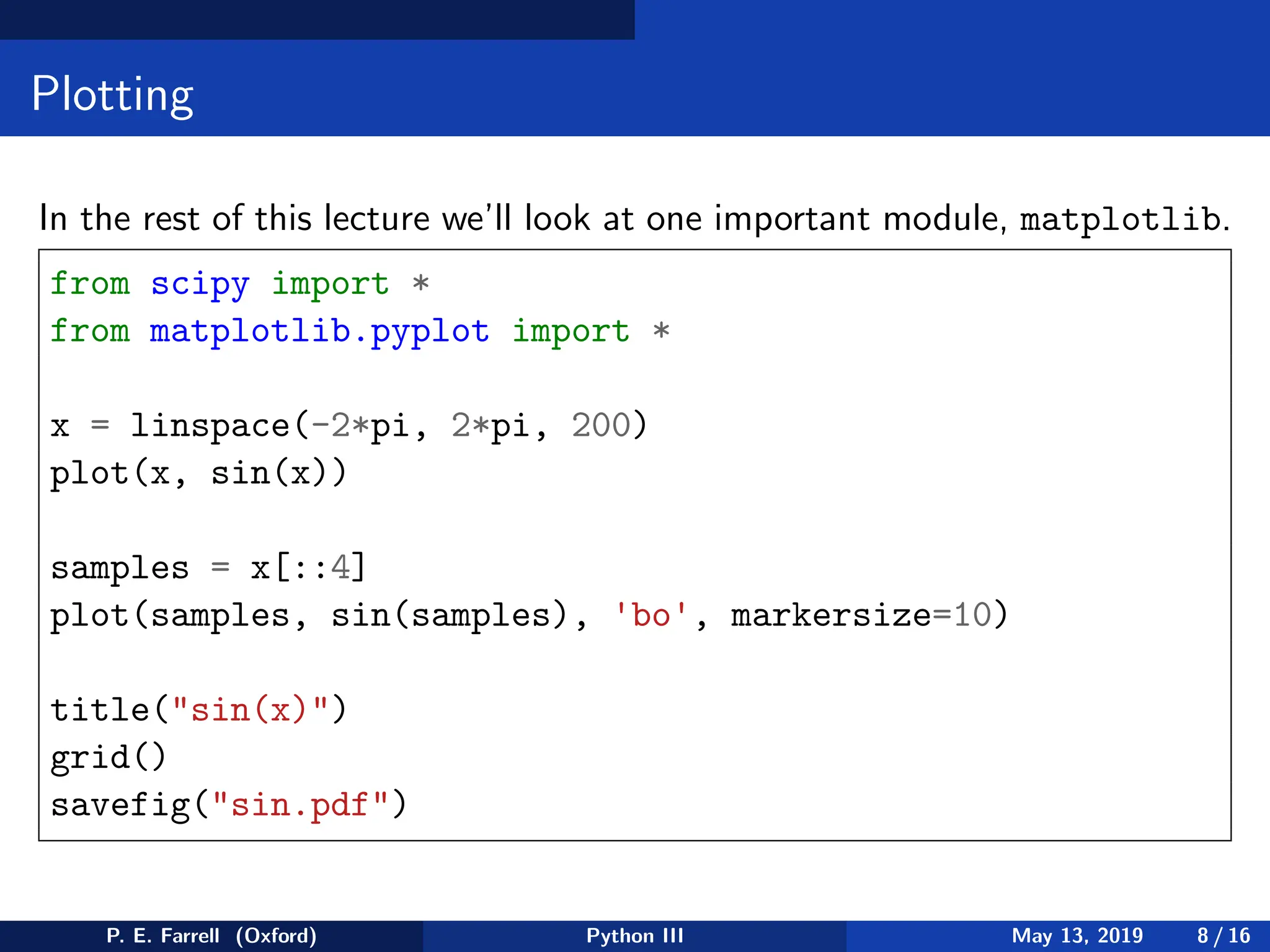 Plotting
In the rest of this lecture we’ll look at one important module, matplotlib.
from scipy import *
from matplotlib.pyplot import *
x = linspace(-2*pi, 2*pi, 200)
plot(x, sin(x))
samples = x[::4]
plot(samples, sin(samples), 'bo', markersize=10)
title(sin(x))
grid()
savefig(sin.pdf)
P. E. Farrell (Oxford) Python III May 13, 2019 8 / 16
 