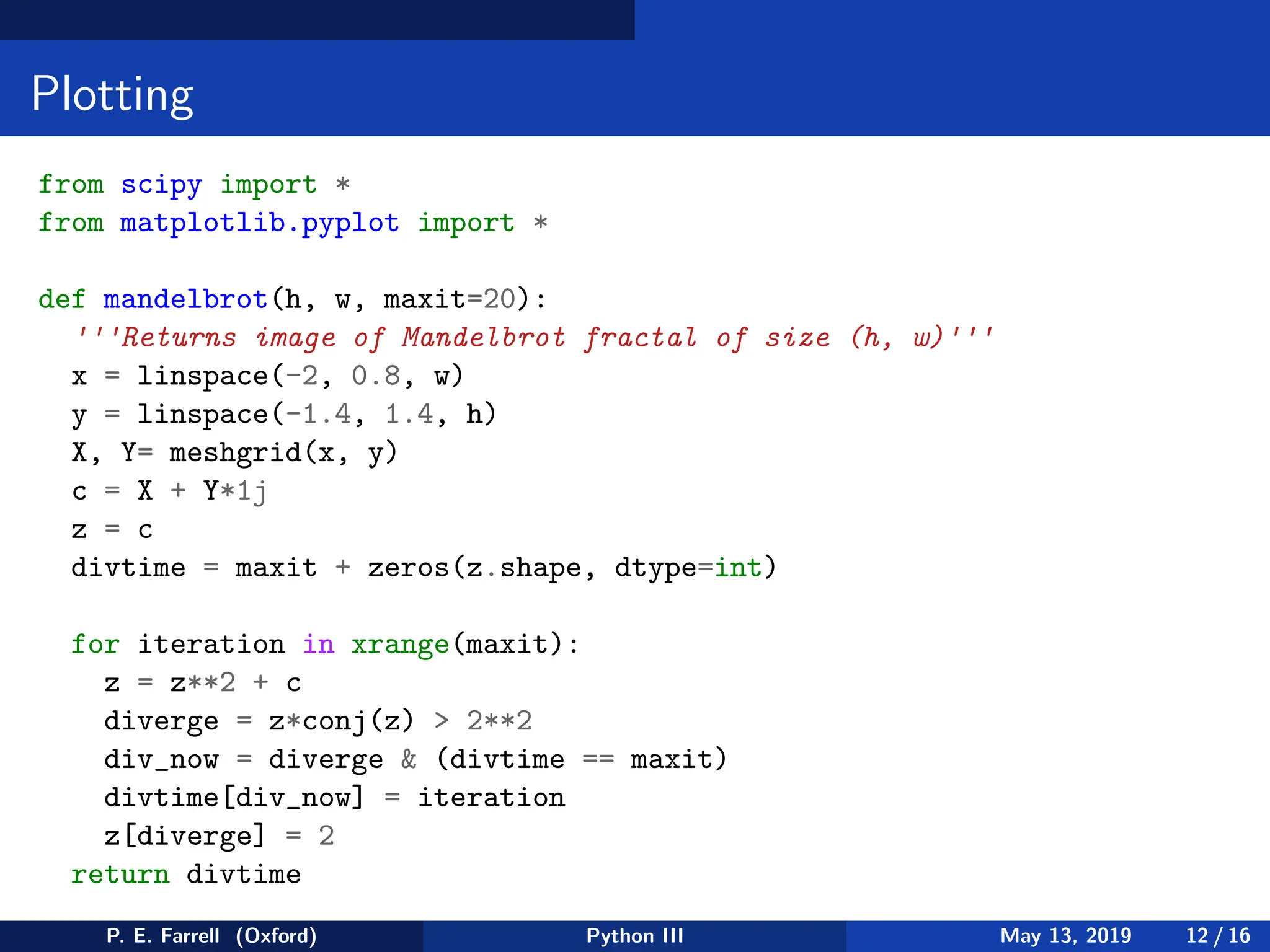 Plotting
from scipy import *
from matplotlib.pyplot import *
def mandelbrot(h, w, maxit=20):
'''Returns image of Mandelbrot fractal of size (h, w)'''
x = linspace(-2, 0.8, w)
y = linspace(-1.4, 1.4, h)
X, Y= meshgrid(x, y)
c = X + Y*1j
z = c
divtime = maxit + zeros(z.shape, dtype=int)
for iteration in xrange(maxit):
z = z**2 + c
diverge = z*conj(z)  2**2
div_now = diverge  (divtime == maxit)
divtime[div_now] = iteration
z[diverge] = 2
return divtime
P. E. Farrell (Oxford) Python III May 13, 2019 12 / 16
 