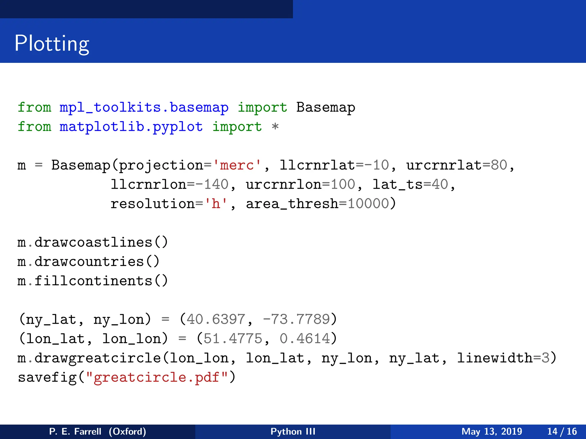 Plotting
from mpl_toolkits.basemap import Basemap
from matplotlib.pyplot import *
m = Basemap(projection='merc', llcrnrlat=-10, urcrnrlat=80,
llcrnrlon=-140, urcrnrlon=100, lat_ts=40,
resolution='h', area_thresh=10000)
m.drawcoastlines()
m.drawcountries()
m.fillcontinents()
(ny_lat, ny_lon) = (40.6397, -73.7789)
(lon_lat, lon_lon) = (51.4775, 0.4614)
m.drawgreatcircle(lon_lon, lon_lat, ny_lon, ny_lat, linewidth=3)
savefig(greatcircle.pdf)
P. E. Farrell (Oxford) Python III May 13, 2019 14 / 16
 