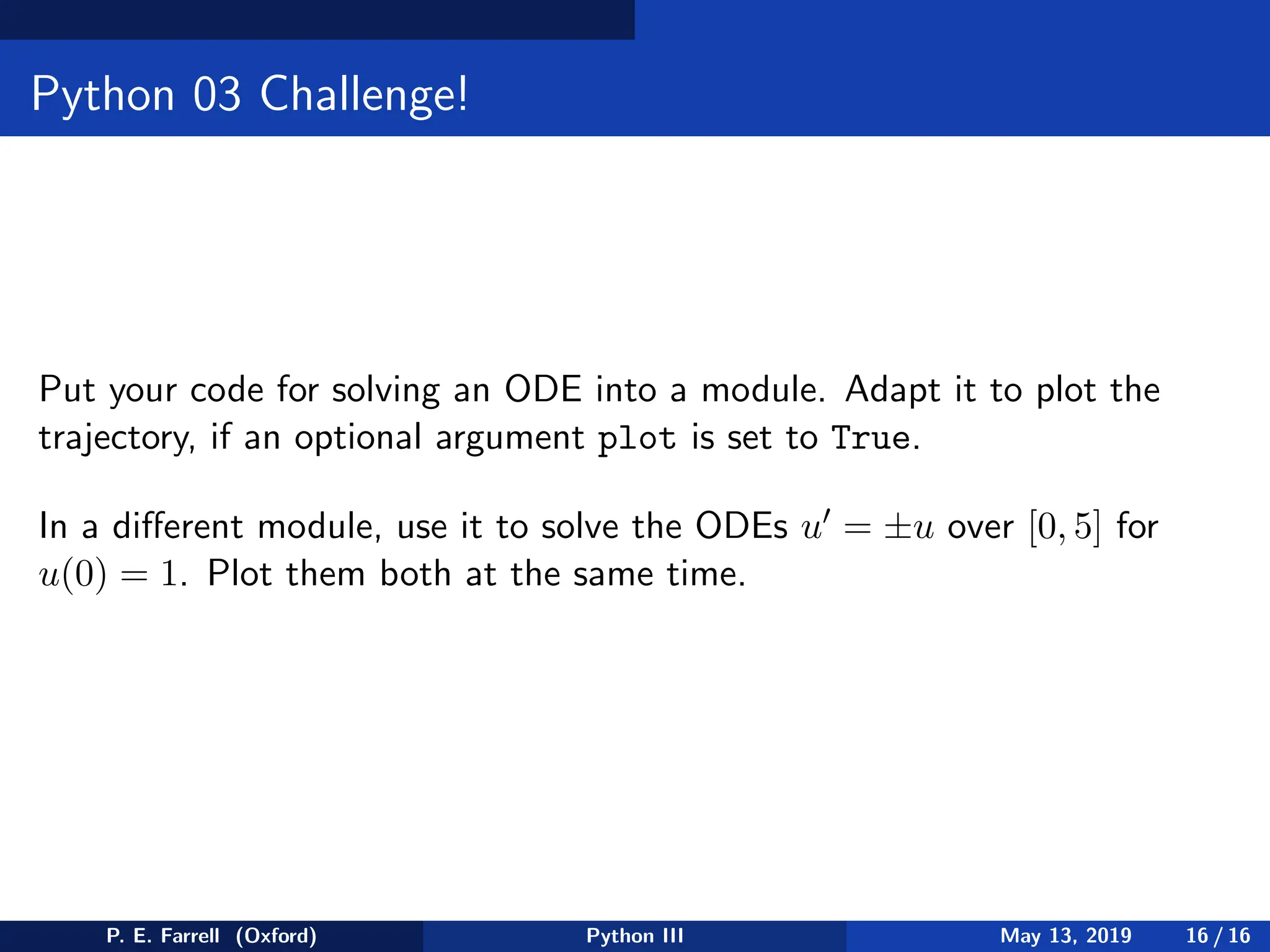 Python 03 Challenge!
Put your code for solving an ODE into a module. Adapt it to plot the
trajectory, if an optional argument plot is set to True.
In a different module, use it to solve the ODEs u′ = ±u over [0, 5] for
u(0) = 1. Plot them both at the same time.
P. E. Farrell (Oxford) Python III May 13, 2019 16 / 16
 