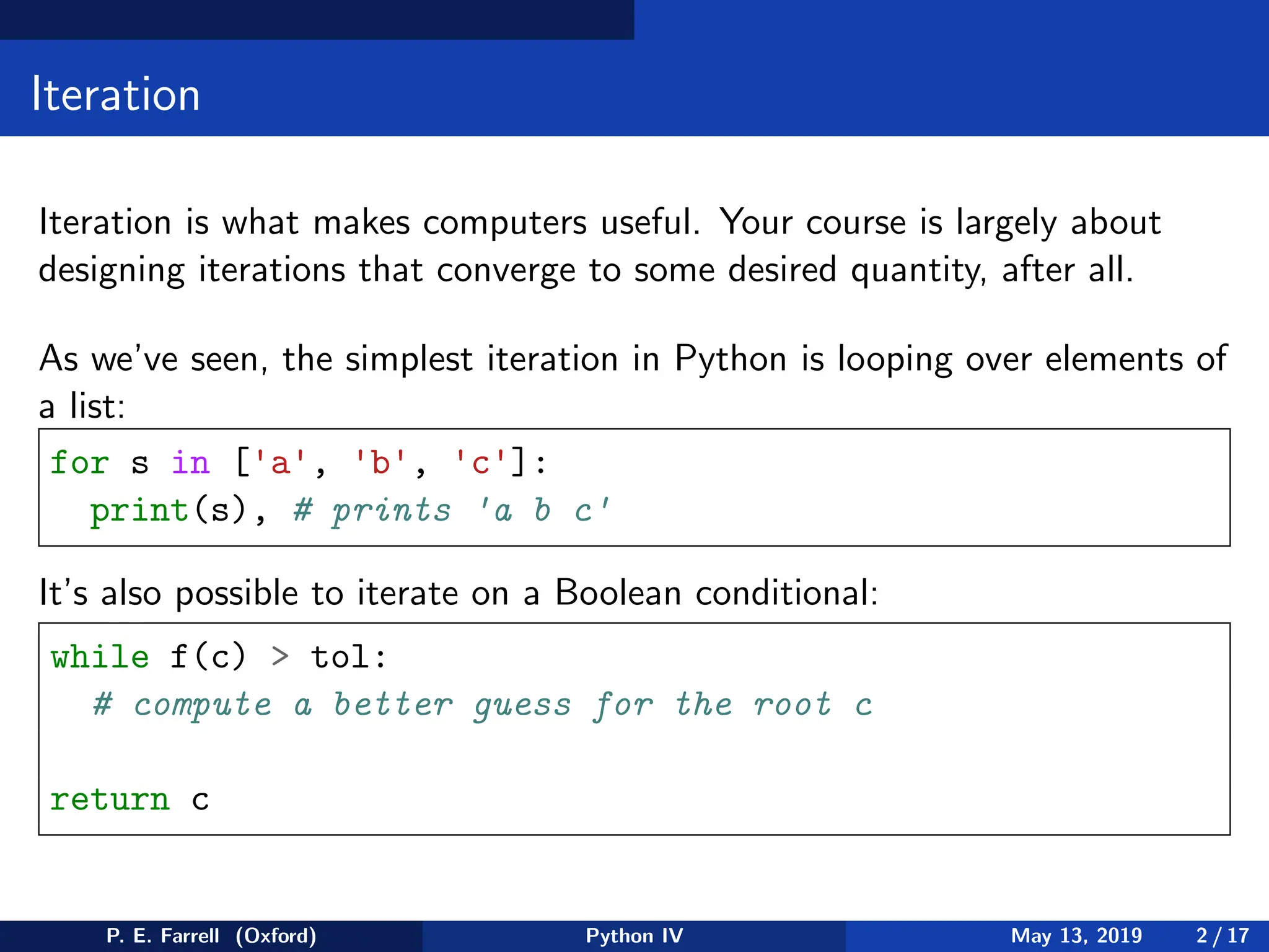 Iteration
Iteration is what makes computers useful. Your course is largely about
designing iterations that converge to some desired quantity, after all.
As we’ve seen, the simplest iteration in Python is looping over elements of
a list:
for s in ['a', 'b', 'c']:
print(s), # prints 'a b c'
It’s also possible to iterate on a Boolean conditional:
while f(c)  tol:
# compute a better guess for the root c
return c
P. E. Farrell (Oxford) Python IV May 13, 2019 2 / 17
 