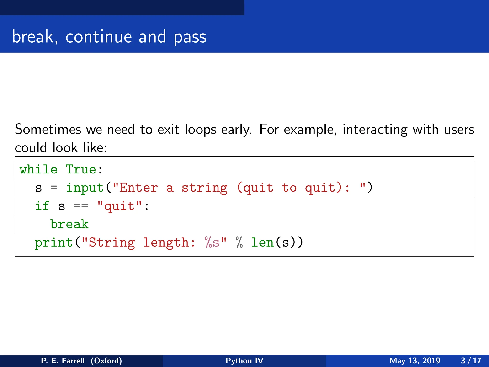 break, continue and pass
Sometimes we need to exit loops early. For example, interacting with users
could look like:
while True:
s = input(Enter a string (quit to quit): )
if s == quit:
break
print(String length: %s % len(s))
P. E. Farrell (Oxford) Python IV May 13, 2019 3 / 17
 