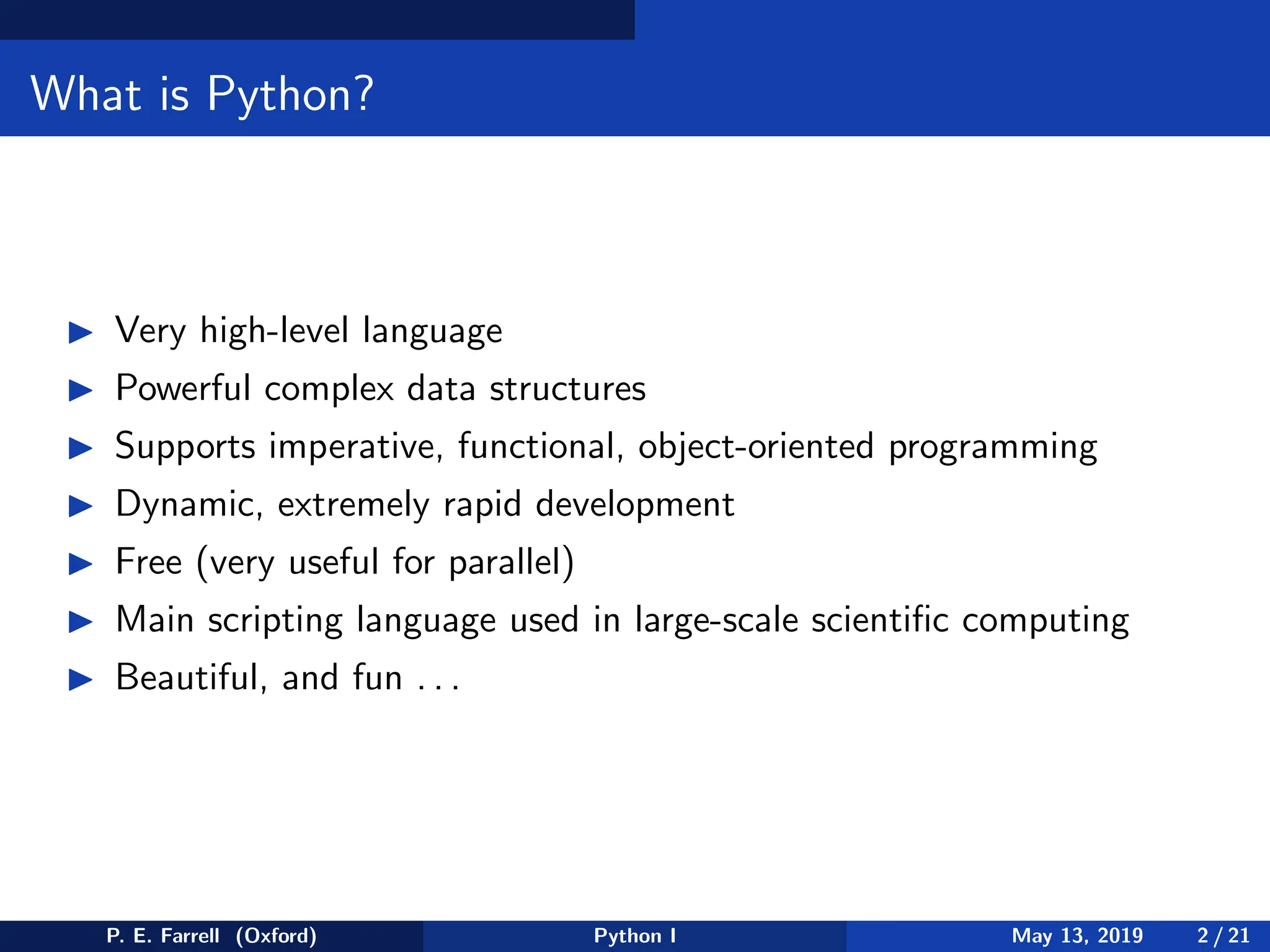 What is Python?
◮ Very high-level language
◮ Powerful complex data structures
◮ Supports imperative, functional, object-oriented programming
◮ Dynamic, extremely rapid development
◮ Free (very useful for parallel)
◮ Main scripting language used in large-scale scientific computing
◮ Beautiful, and fun . . .
P. E. Farrell (Oxford) Python I May 13, 2019 2 / 21
 