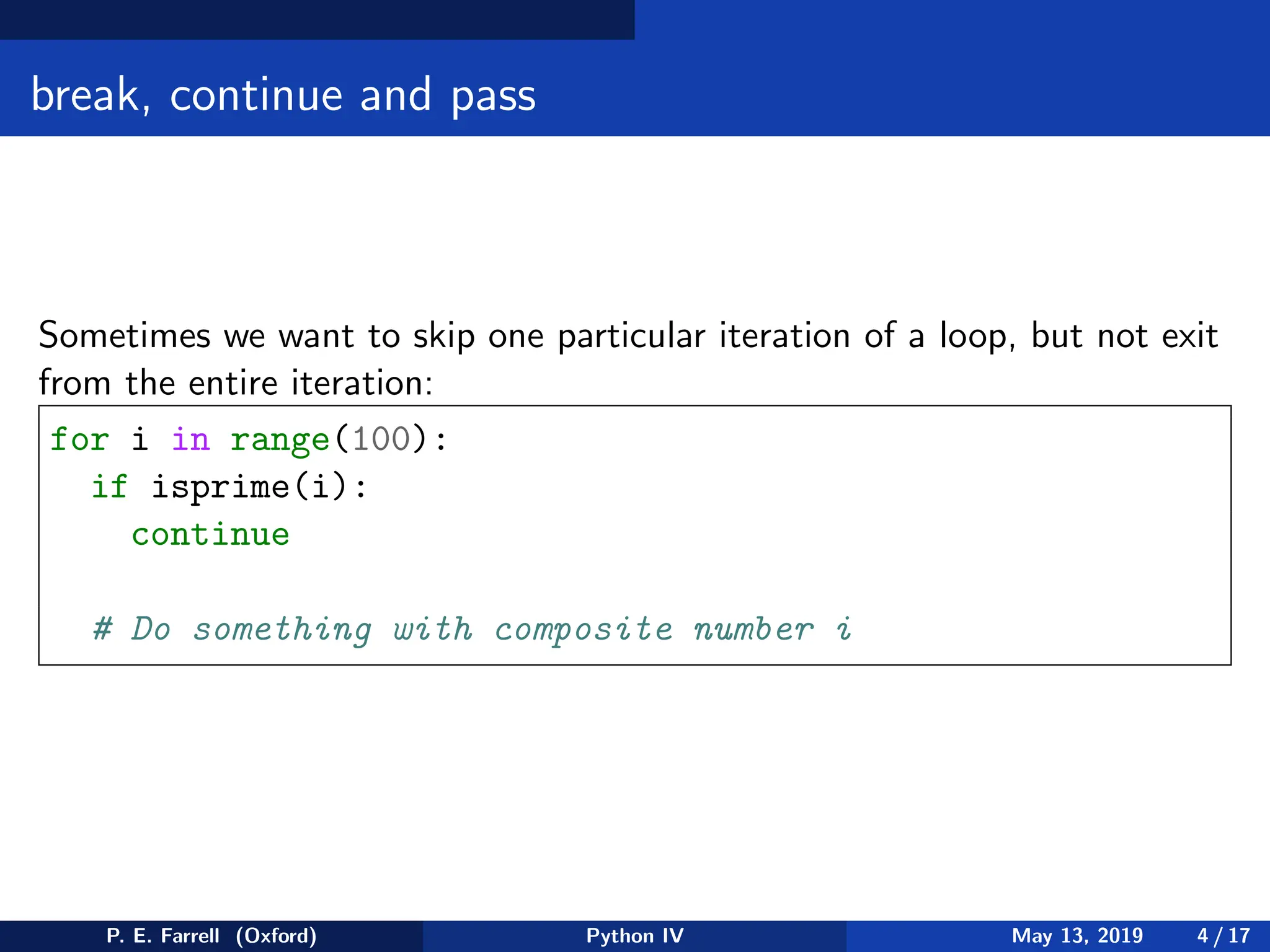 break, continue and pass
Sometimes we want to skip one particular iteration of a loop, but not exit
from the entire iteration:
for i in range(100):
if isprime(i):
continue
# Do something with composite number i
P. E. Farrell (Oxford) Python IV May 13, 2019 4 / 17
 