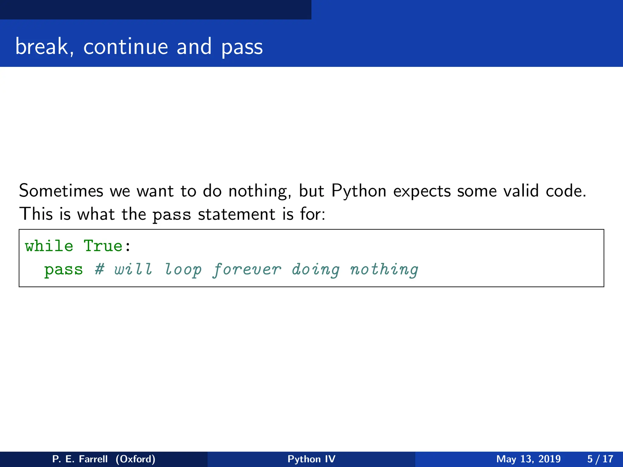 break, continue and pass
Sometimes we want to do nothing, but Python expects some valid code.
This is what the pass statement is for:
while True:
pass # will loop forever doing nothing
P. E. Farrell (Oxford) Python IV May 13, 2019 5 / 17
 