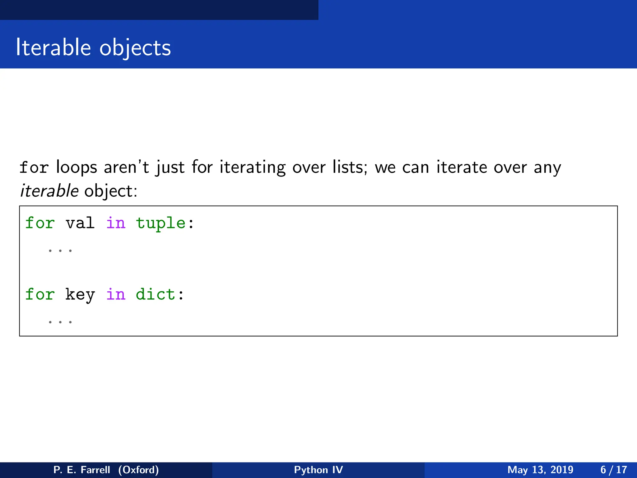 Iterable objects
for loops aren’t just for iterating over lists; we can iterate over any
iterable object:
for val in tuple:
...
for key in dict:
...
P. E. Farrell (Oxford) Python IV May 13, 2019 6 / 17
 