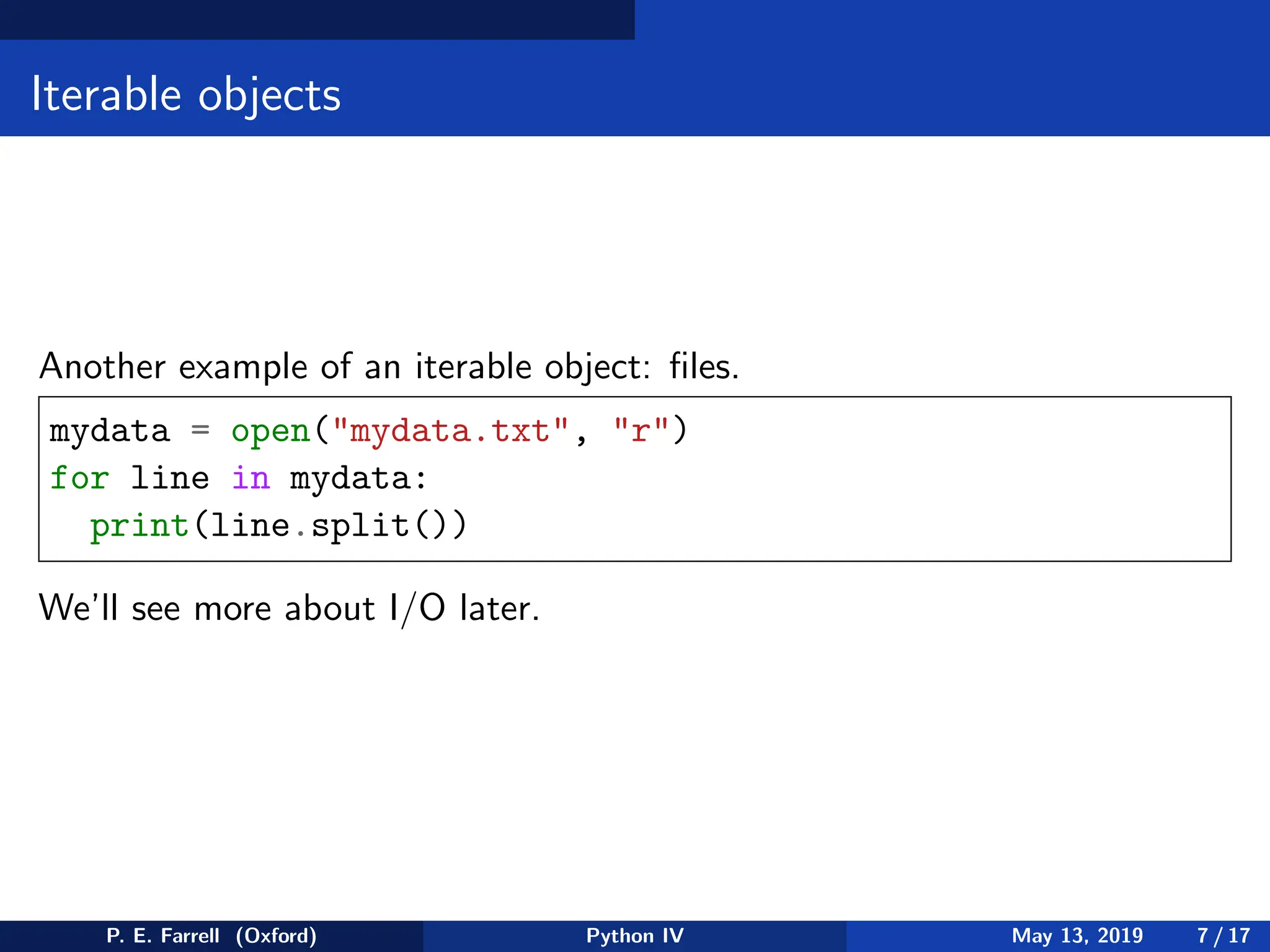 Iterable objects
Another example of an iterable object: files.
mydata = open(mydata.txt, r)
for line in mydata:
print(line.split())
We’ll see more about I/O later.
P. E. Farrell (Oxford) Python IV May 13, 2019 7 / 17
 