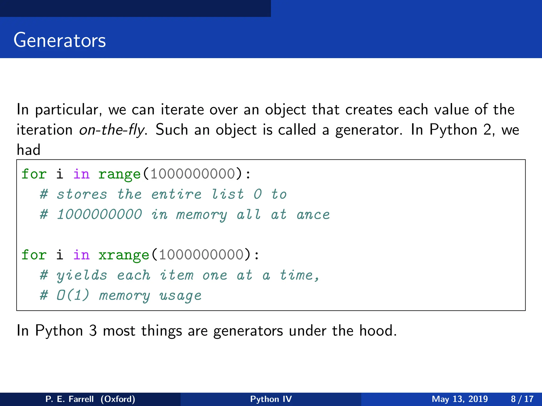 Generators
In particular, we can iterate over an object that creates each value of the
iteration on-the-fly. Such an object is called a generator. In Python 2, we
had
for i in range(1000000000):
# stores the entire list 0 to
# 1000000000 in memory all at ance
for i in xrange(1000000000):
# yields each item one at a time,
# O(1) memory usage
In Python 3 most things are generators under the hood.
P. E. Farrell (Oxford) Python IV May 13, 2019 8 / 17
 