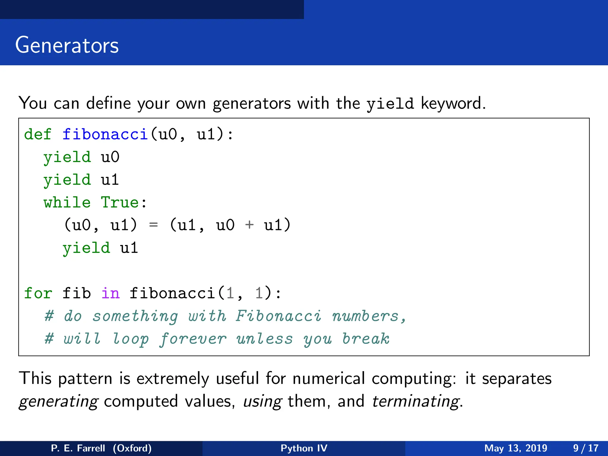 Generators
You can define your own generators with the yield keyword.
def fibonacci(u0, u1):
yield u0
yield u1
while True:
(u0, u1) = (u1, u0 + u1)
yield u1
for fib in fibonacci(1, 1):
# do something with Fibonacci numbers,
# will loop forever unless you break
This pattern is extremely useful for numerical computing: it separates
generating computed values, using them, and terminating.
P. E. Farrell (Oxford) Python IV May 13, 2019 9 / 17
 