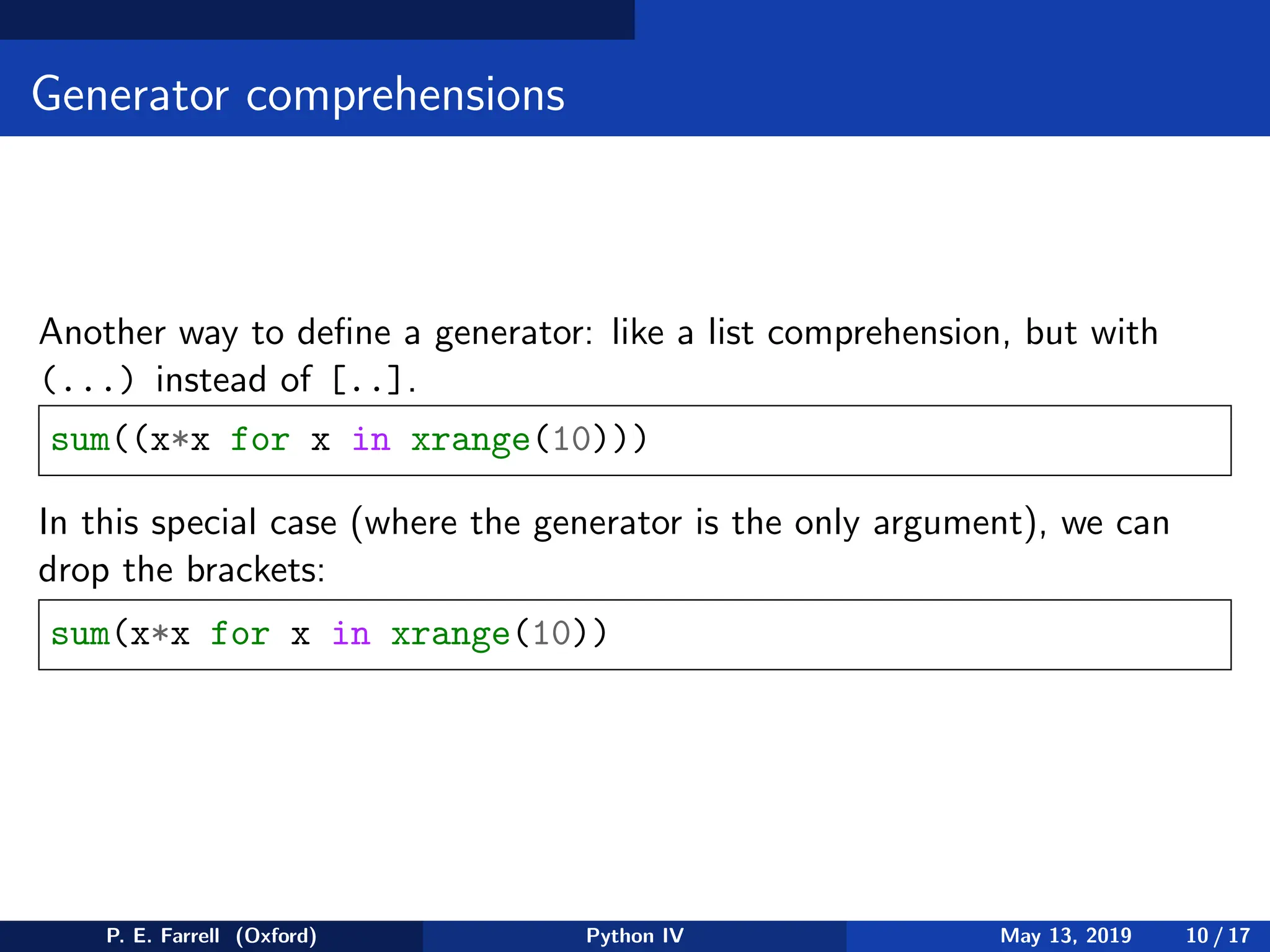 Generator comprehensions
Another way to define a generator: like a list comprehension, but with
(...) instead of [..].
sum((x*x for x in xrange(10)))
In this special case (where the generator is the only argument), we can
drop the brackets:
sum(x*x for x in xrange(10))
P. E. Farrell (Oxford) Python IV May 13, 2019 10 / 17
 
