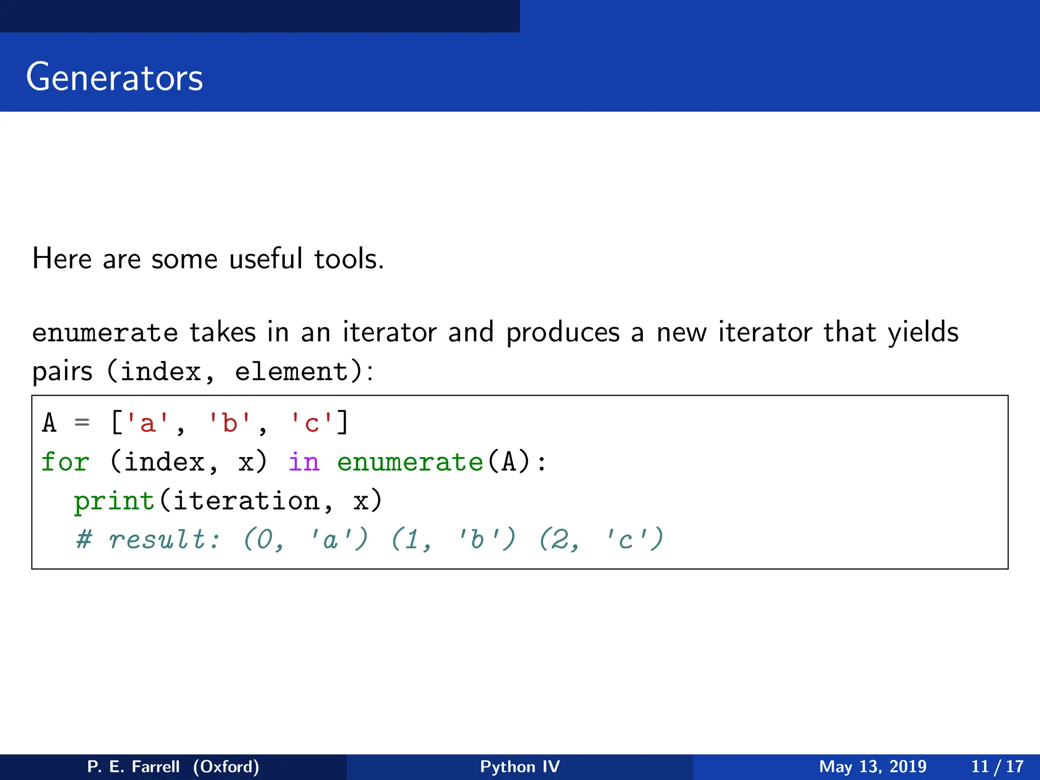 Generators
Here are some useful tools.
enumerate takes in an iterator and produces a new iterator that yields
pairs (index, element):
A = ['a', 'b', 'c']
for (index, x) in enumerate(A):
print(iteration, x)
# result: (0, 'a') (1, 'b') (2, 'c')
P. E. Farrell (Oxford) Python IV May 13, 2019 11 / 17
 
