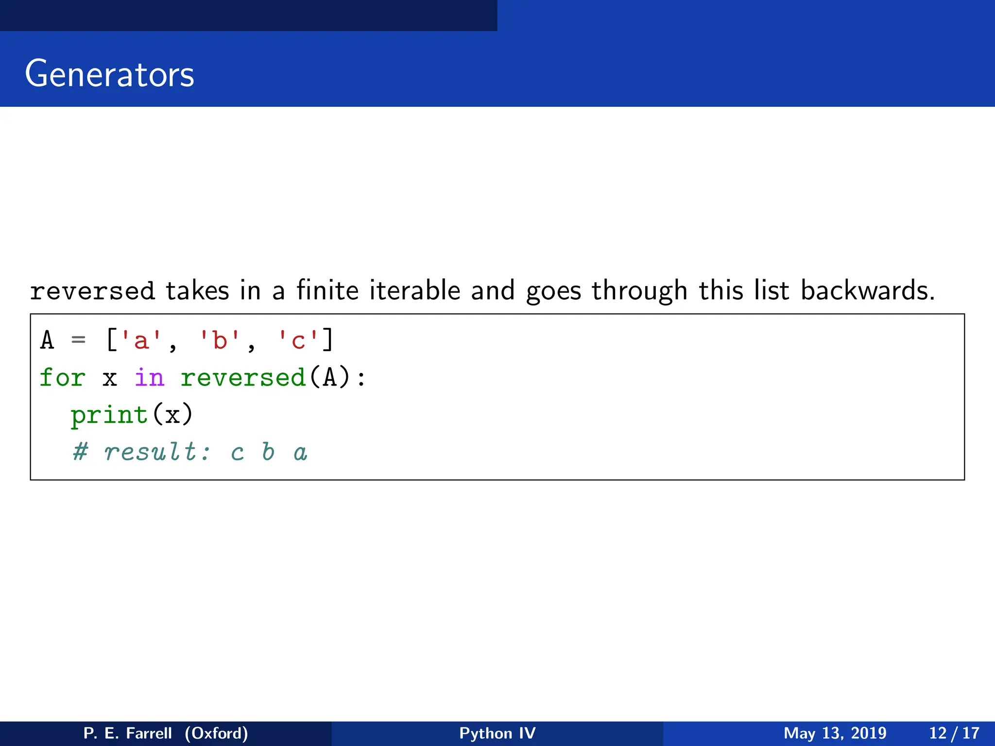 Generators
reversed takes in a finite iterable and goes through this list backwards.
A = ['a', 'b', 'c']
for x in reversed(A):
print(x)
# result: c b a
P. E. Farrell (Oxford) Python IV May 13, 2019 12 / 17
 