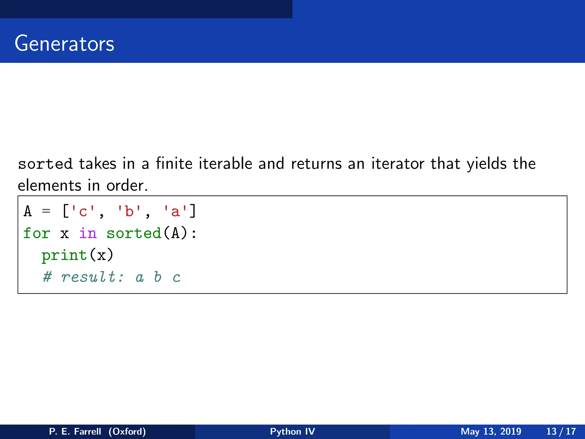 Generators
sorted takes in a finite iterable and returns an iterator that yields the
elements in order.
A = ['c', 'b', 'a']
for x in sorted(A):
print(x)
# result: a b c
P. E. Farrell (Oxford) Python IV May 13, 2019 13 / 17
 
