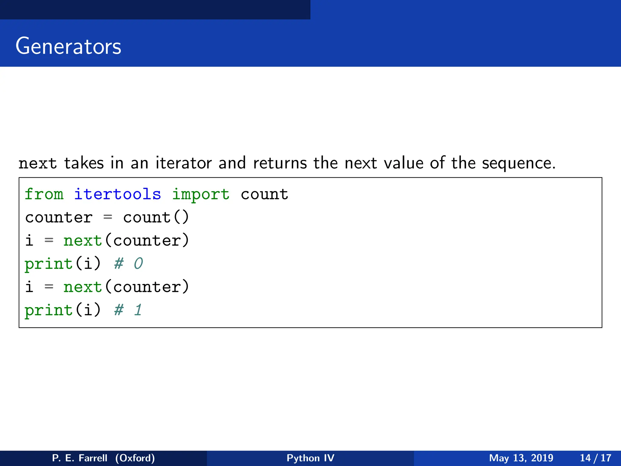 Generators
next takes in an iterator and returns the next value of the sequence.
from itertools import count
counter = count()
i = next(counter)
print(i) # 0
i = next(counter)
print(i) # 1
P. E. Farrell (Oxford) Python IV May 13, 2019 14 / 17
 