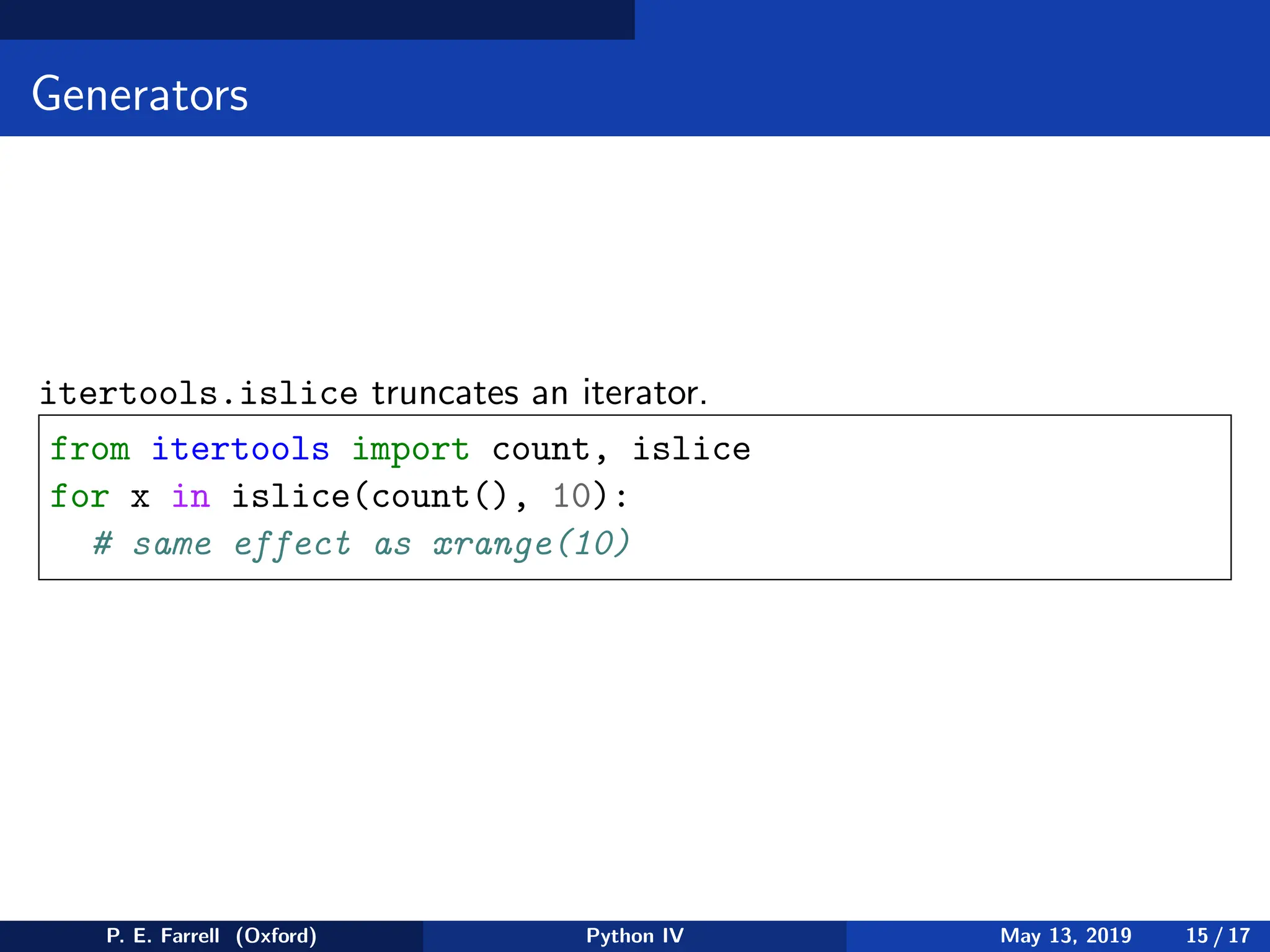 Generators
itertools.islice truncates an iterator.
from itertools import count, islice
for x in islice(count(), 10):
# same effect as xrange(10)
P. E. Farrell (Oxford) Python IV May 13, 2019 15 / 17
 
