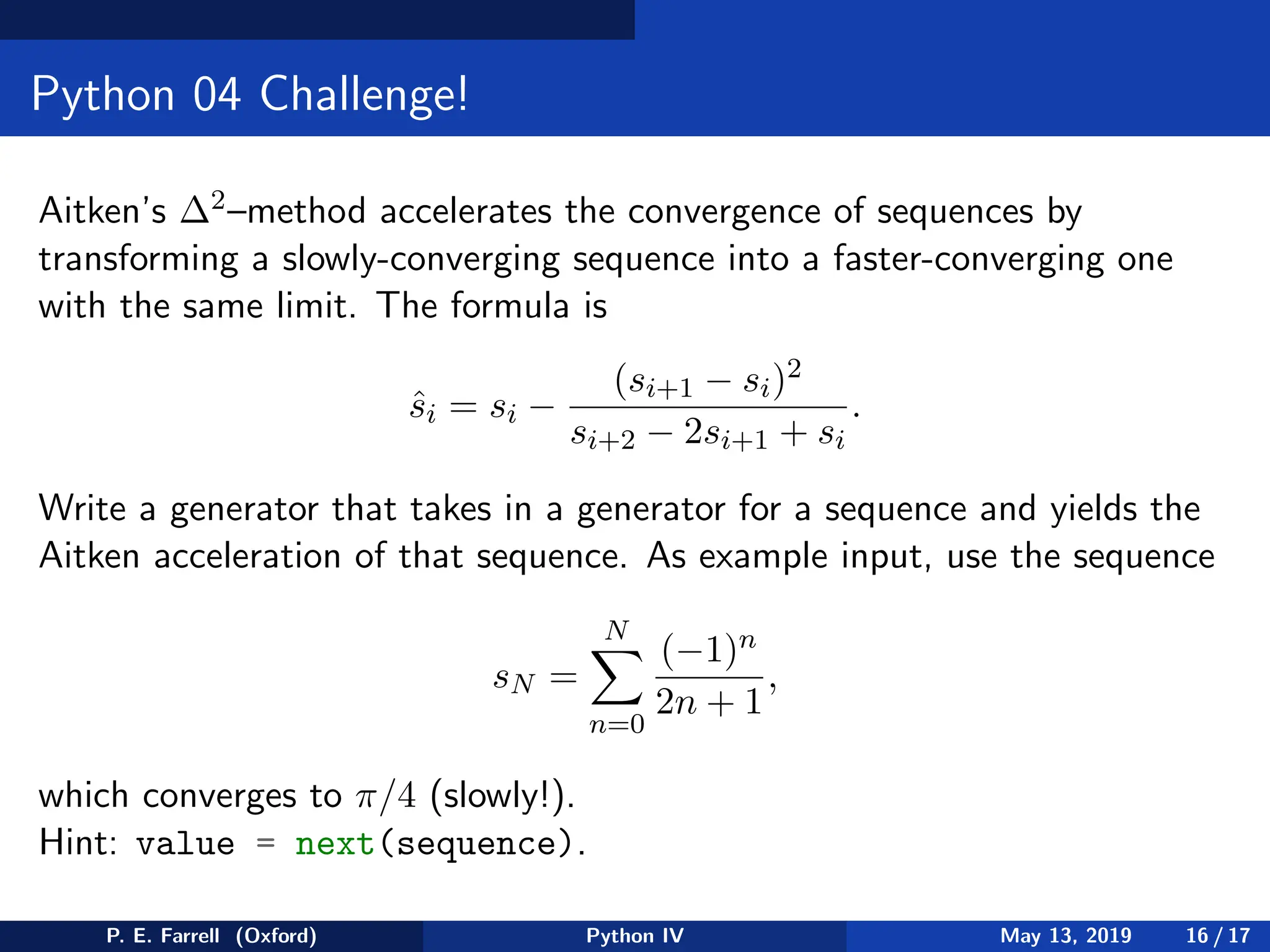 Python 04 Challenge!
Aitken’s ∆2–method accelerates the convergence of sequences by
transforming a slowly-converging sequence into a faster-converging one
with the same limit. The formula is
ŝi = si −
(si+1 − si)2
si+2 − 2si+1 + si
.
Write a generator that takes in a generator for a sequence and yields the
Aitken acceleration of that sequence. As example input, use the sequence
sN =
N
X
n=0
(−1)n
2n + 1
,
which converges to π/4 (slowly!).
Hint: value = next(sequence).
P. E. Farrell (Oxford) Python IV May 13, 2019 16 / 17
 