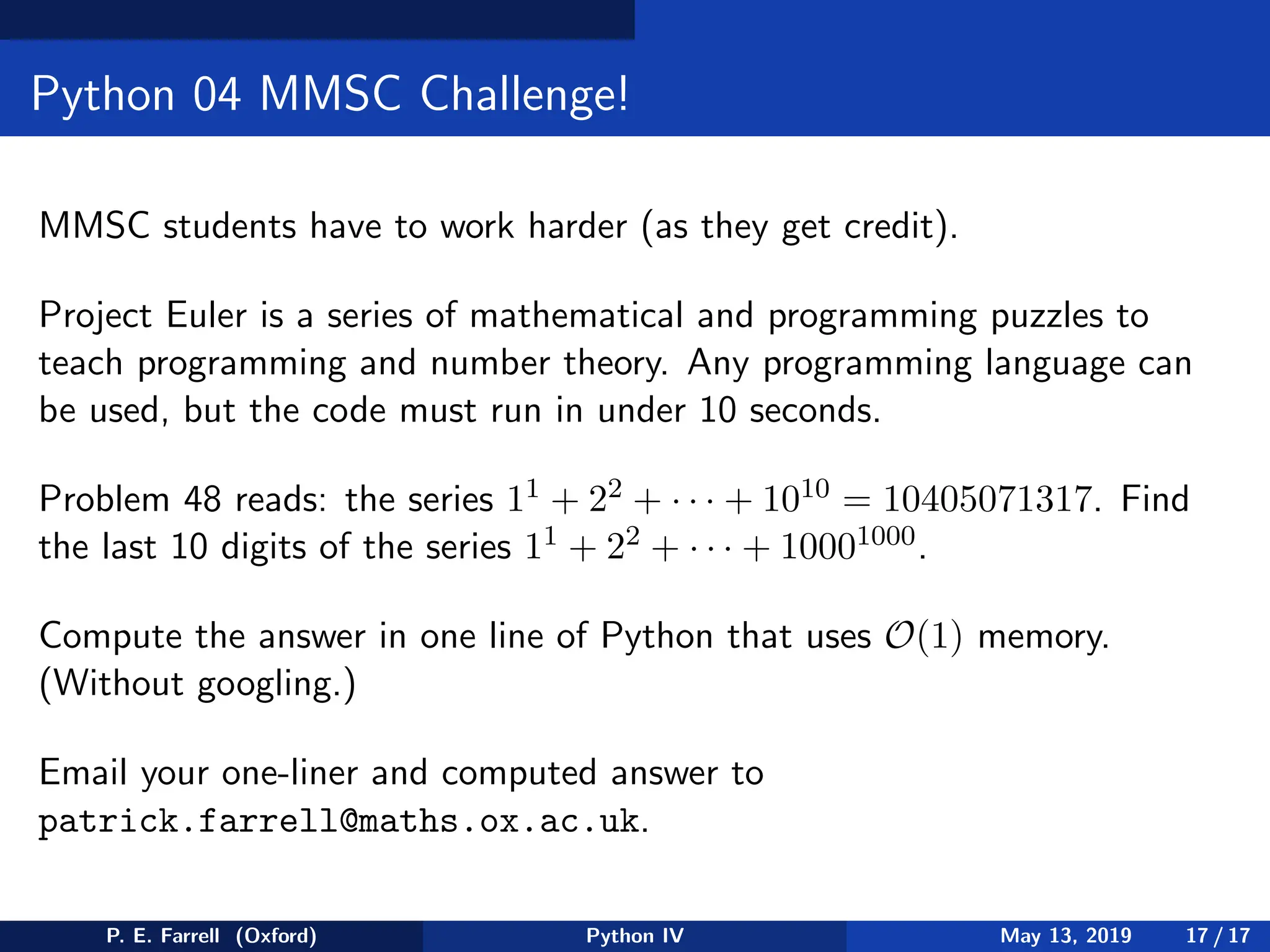 Python 04 MMSC Challenge!
MMSC students have to work harder (as they get credit).
Project Euler is a series of mathematical and programming puzzles to
teach programming and number theory. Any programming language can
be used, but the code must run in under 10 seconds.
Problem 48 reads: the series 11 + 22 + · · · + 1010 = 10405071317. Find
the last 10 digits of the series 11 + 22 + · · · + 10001000.
Compute the answer in one line of Python that uses O(1) memory.
(Without googling.)
Email your one-liner and computed answer to
patrick.farrell@maths.ox.ac.uk.
P. E. Farrell (Oxford) Python IV May 13, 2019 17 / 17
 