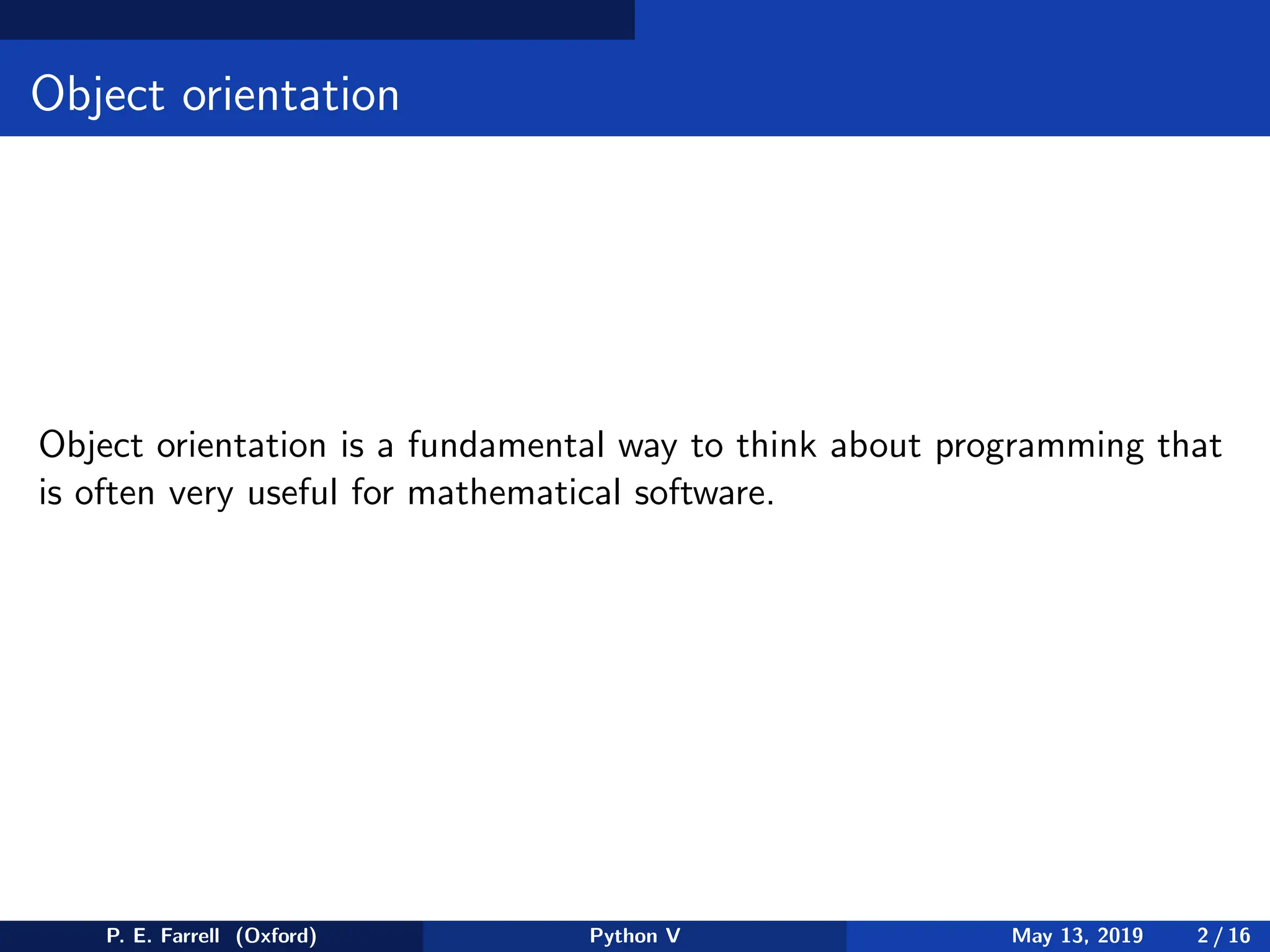 Object orientation
Object orientation is a fundamental way to think about programming that
is often very useful for mathematical software.
P. E. Farrell (Oxford) Python V May 13, 2019 2 / 16
 