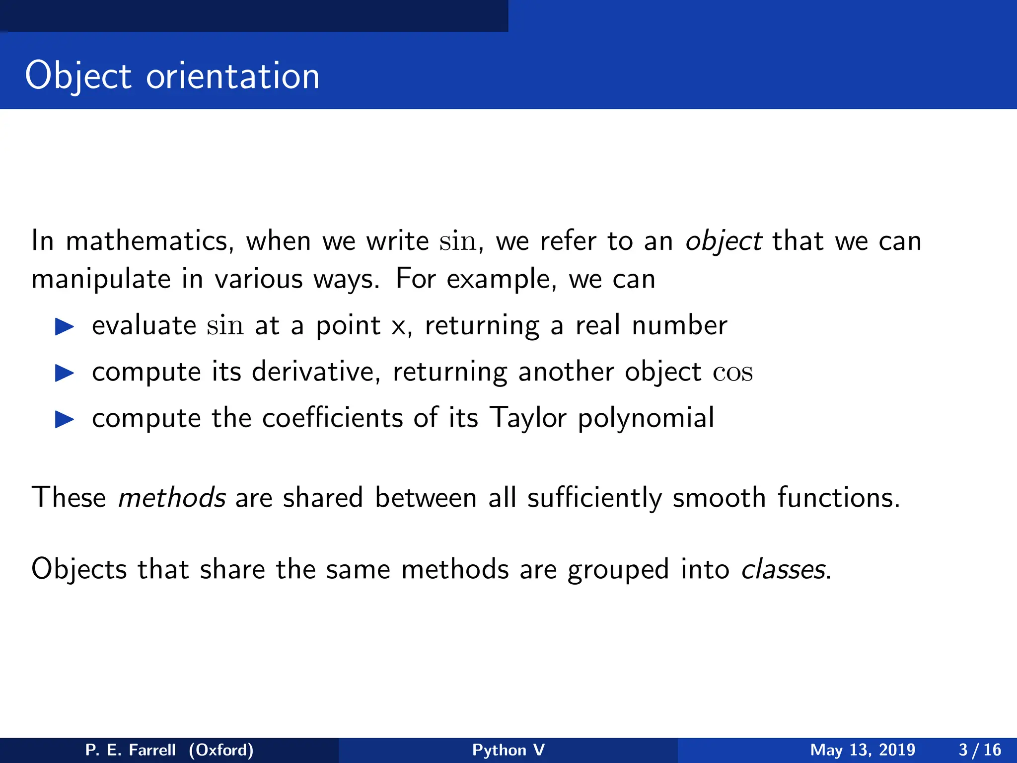 Object orientation
In mathematics, when we write sin, we refer to an object that we can
manipulate in various ways. For example, we can
◮ evaluate sin at a point x, returning a real number
◮ compute its derivative, returning another object cos
◮ compute the coefficients of its Taylor polynomial
These methods are shared between all sufficiently smooth functions.
Objects that share the same methods are grouped into classes.
P. E. Farrell (Oxford) Python V May 13, 2019 3 / 16
 