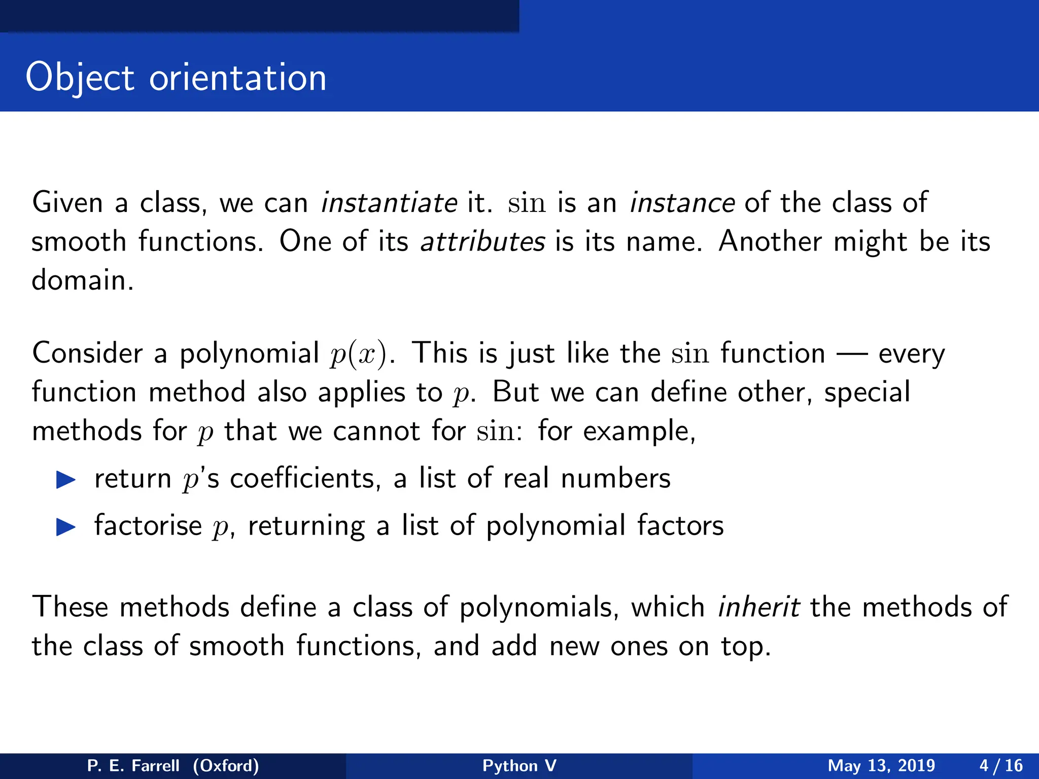 Object orientation
Given a class, we can instantiate it. sin is an instance of the class of
smooth functions. One of its attributes is its name. Another might be its
domain.
Consider a polynomial p(x). This is just like the sin function — every
function method also applies to p. But we can define other, special
methods for p that we cannot for sin: for example,
◮ return p’s coefficients, a list of real numbers
◮ factorise p, returning a list of polynomial factors
These methods define a class of polynomials, which inherit the methods of
the class of smooth functions, and add new ones on top.
P. E. Farrell (Oxford) Python V May 13, 2019 4 / 16
 