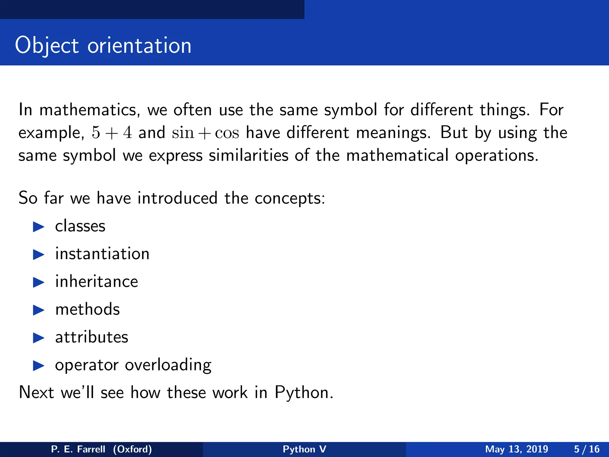 Object orientation
In mathematics, we often use the same symbol for different things. For
example, 5 + 4 and sin + cos have different meanings. But by using the
same symbol we express similarities of the mathematical operations.
So far we have introduced the concepts:
◮ classes
◮ instantiation
◮ inheritance
◮ methods
◮ attributes
◮ operator overloading
Next we’ll see how these work in Python.
P. E. Farrell (Oxford) Python V May 13, 2019 5 / 16
 