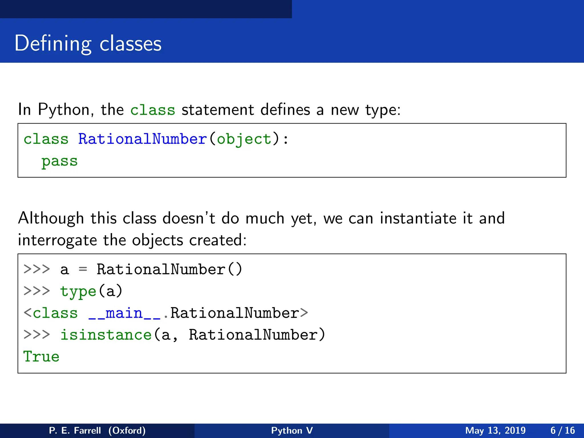 Defining classes
In Python, the class statement defines a new type:
class RationalNumber(object):
pass
Although this class doesn’t do much yet, we can instantiate it and
interrogate the objects created:
 a = RationalNumber()
 type(a)
class __main__.RationalNumber
 isinstance(a, RationalNumber)
True
P. E. Farrell (Oxford) Python V May 13, 2019 6 / 16
 