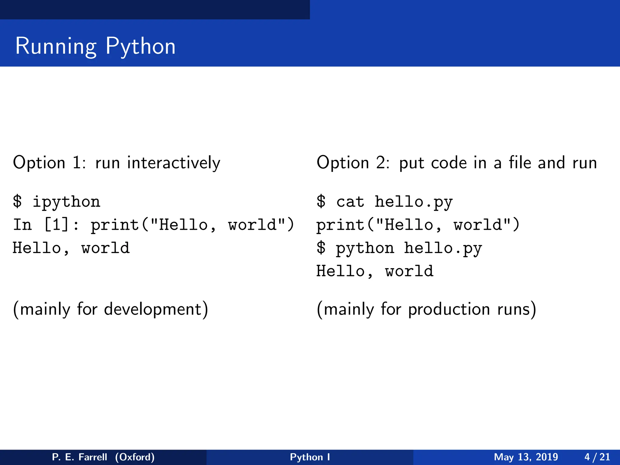 Running Python
Option 1: run interactively
$ ipython
In [1]: print("Hello, world")
Hello, world
(mainly for development)
Option 2: put code in a file and run
$ cat hello.py
print("Hello, world")
$ python hello.py
Hello, world
(mainly for production runs)
P. E. Farrell (Oxford) Python I May 13, 2019 4 / 21
 