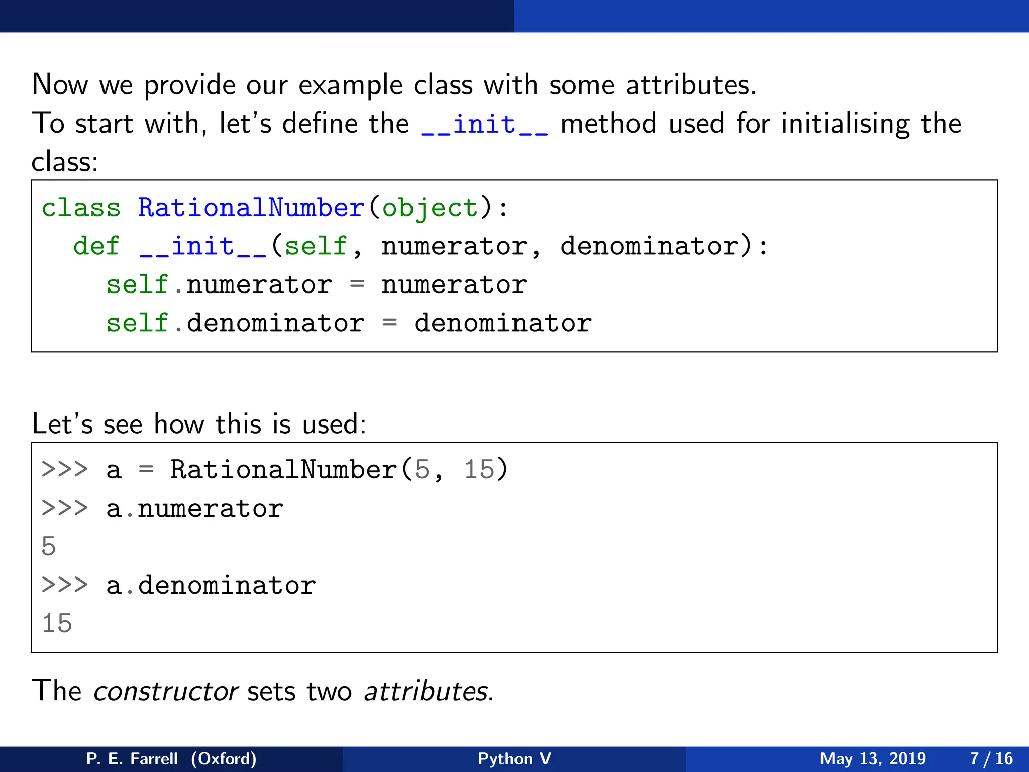 Now we provide our example class with some attributes.
To start with, let’s define the __init__ method used for initialising the
class:
class RationalNumber(object):
def __init__(self, numerator, denominator):
self.numerator = numerator
self.denominator = denominator
Let’s see how this is used:
 a = RationalNumber(5, 15)
 a.numerator
5
 a.denominator
15
The constructor sets two attributes.
P. E. Farrell (Oxford) Python V May 13, 2019 7 / 16
 